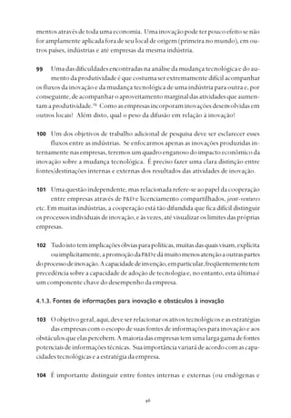 
mentosatravésdetodaumaeconomia. Umainovaçãopodeterpoucoefeitosenão
for amplamente aplicada fora de seu local de origem (primeira no mundo), em ou-
tros países, indústrias e até empresas da mesma indústria.
Uma das dificuldades encontradas na análise da mudança tecnológica e do au-
mento da produtividade é que costuma ser extremamente difícil acompanhar
os fluxos da inovação e da mudança tecnológica de uma indústria para outra e, por
conseguinte,deacompanharoaproveitamentomarginaldasatividadesqueaumen-
tam a produtividade.16
Comoasempresasincorporaminovaçõesdesenvolvidasem
outros locais? Além disto, qual o peso da difusão em relação à inovação?
Um dos objetivos de trabalho adicional de pesquisa deve ser esclarecer esses
fluxos entre as indústrias. Se enfocarmos apenas as inovações produzidas in-
ternamentenasempresas,teremosumquadroenganosodoimpactoeconômicoda
inovação sobre a mudança tecnológica. É preciso fazer uma clara distinção entre
fontes/destinações internas e externas dos resultados das atividades de inovação.
Umaquestãoindependente,masrelacionadarefere-seaopapeldacooperação
entre empresas através de P&D e licenciamento compartilhados, joint-ventures
etc. Em muitas indústrias, a cooperação está tão difundida que fica difícil distinguir
os processos individuais de inovação, e às vezes, até visualizar os limites das próprias
empresas.
Tudoistotemimplicaçõesóbviasparapolíticas,muitasdasquaisvisam,explícita
ouimplicitamente,apromoçãodaP&Dedámuitomenosatençãoaoutraspartes
doprocessodeinovação.Acapacidadedeinvenção,emparticular,freqüentementetem
precedência sobre a capacidade de adoção de tecnologia e, no entanto, esta última é
umcomponentechavedodesempenhodaempresa.
4.1.3. Fontes de informações para inovação e obstáculos à inovação
Oobjetivogeral,aqui,deveserrelacionarosativostecnológicoseasestratégias
das empresas com o escopo de suas fontes de informações para inovação e aos
obstáculosqueelaspercebem.Amaioriadasempresastemumalargagamadefontes
potenciaisdeinformaçõestécnicas. Suaimportânciavariarádeacordocomascapa-
cidades tecnológicas e a estratégia da empresa.
É importante distinguir entre fontes internas e externas (ou endógenas e
100
99
101
102
103
104
 