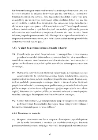 
fundamental é integrar um entendimento da contribuição da P&D com uma ava-
liação dos insumos do processo de inovação que não vêm de P&D. Tais insumos
foram já descritos neste capítulo. Seria de grande utilidade ter-se uma visão geral
do equilíbrio que as empresas estabelecem entre atividades de P&D e as que não
envolvem P&D e o padrão dessa distribuição. Sua variação ao longo da indústria é
obviamente importante para as políticas sobre inovação.20
Também podem ser de
valia nas decisões sobre o equilíbrio desejável nas medidas políticas do governo
referentes aos aspectos da inovação que envolvam ou não P&D. A coleta dessas
informações pode apresentar sérias dificuldades práticas, especialmente quando as
empresas tiverem muitas divisões, mas é uma das mais importantes possibilidades
destetipodetrabalhodepesquisa.21
4.1.5. O papel das políticas públicas na inovação industrial
Considerando que a P&D financiada com recursos públicos representa uma
parcela substancial da P&D total nas economias da OCDE, há uma nítida ne-
cessidade de entender mais claramente seus efeitos industriais. No entanto, P&D é
apenas um dos elementos de política pública que afetam o desempenho em termos
de inovação.
Outrasáreastambémpodempromoverourestringirainovação(educaçãoeo
desenvolvimento de competências, política fiscal e regulamentos contábeis,
regulamentosindustriais,inclusiveregulamentosambientais,padrãodesaúde,con-
trole de qualidade, padronização e assim por diante, o sistema legal de direitos de
propriedadeindustriale,porconseguinte,problemasdegarantiadosdireitosdepro-
priedade e a operação dos sistemas de patente e copyright eaoperaçãodomercadode
capital). Essesaspectosdapolíticapúblicapodemserexaminadosatravésdepergun-
tas sobre a percepção das empresas quanto aos obstáculos à inovação.
ComosdadossobreP&D,éútilexploraratéquepontoasaplicaçõesindustriais
podem depender dos resultados da pesquisa básica feita por universidades e
laboratóriosfinanciadoscomrecursospúblicos.22
4.1.6. Resultados da inovação
O aspecto mais interessante dessas pesquisas talvez seja sua capacidade poten-
cial de medir diretamente o resultado das atividades de inovação. Pesquisas
passadas revelaram que uma proporção muito alta das empresas havia introduzido
110
111
112
113
 