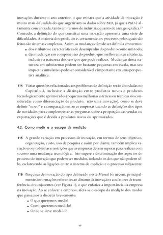 
inovações durante o ano anterior, o que mostra que a atividade de inovação é
muito mais difundida do que sugeririam os dados sobre P&D, já que a P&D é al-
tamente concentrada, tanto em termos de indústria, quanto de área geográfica.23
Contudo, a definição do que constitui uma inovação apresenta uma série de
dificuldades. A maioria dos produtos e, certamente, os processos pelos quais são
feitos são sistemas complexos. Assim, as mudanças têm de ser definida em termos:
dos atributos e características de desempenho do produto como um todo;
das mudanças em componentes do produto que melhorem sua eficiência,
inclusive a natureza dos serviços que pode realizar. Mudanças desta na-
tureza em subsistemas podem ser bastante pequenas em escala, mas seu
impacto cumulativo pode ser considerável e importante em uma perspec-
tiva analítica.
Várias questões relacionadas aos problemas de definição serão abordadas no
Capítulo 3, inclusive a distinção entre produtos novos e produtos
tecnologicamente aprimorados (pequenas melhorias estéticas ou técnicas são con-
sideradas como diferenciação de produto, não uma inovação), como se deve
definir “novo” e a comparação entre as empresas usando as definições dos tipos
de novidades para complementar as perguntas sobre a proporção das vendas ou
exportações que é devida a produtos novos ou aprimorados.
4.2. Como medir e o escopo da medição
A grande variação em processos de inovação, em termos de seus objetivos,
organização, custo, uso de pesquisa e assim por diante, também implica va-
riação nos problemas e restrições que as empresas devem superar para realizar com
sucesso uma mudança tecnológica. Isto sugere a discriminação dos aspectos do
processo de inovação que podem ser medidos, isolando-os dos que não podem sê-
lo, esclarecendo as ligações entre o sistema de medição e o processo subjacente.
Pesquisas de inovação do tipo delineado neste Manual fornecem, principal-
mente, informações referentes ao dínamo da inovação e aos fatores de trans-
ferência circunjacentes (ver Figura 1), o que enfatiza a importância da empresa
na inovação. Ao se enfocar a empresa, afeta-se o escopo da medição dos modos
que passamos a discutir brevemente:
O que queremos medir?
Como queremos medi-lo?
Onde se deve medi-lo?
114
115
116
 