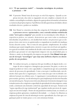 
4.2.1. “O que queremos medir?” — Inovações tecnológicas de produtos
e processos — TPP
O presente Manual trata da inovação no nível da empresa. Quando as em-
presas inovam, elas estão se engajando em um complexo conjunto de ati-
vidades com múltiplos resultados, alguns dos quais podem reformular as fronteiras
eanaturezadaprópriaempresa.Oproblemaédecidirquaisdessasatividadesedesses
resultados devem e podem ser medidos.
Este Manual se concentra em duas das categorias de Schumpeter: produtos
e processos novos e aprimorados, com a entrada mínima estabelecida
como “novo para a empresa” para atender às recomendações sobre difusão. A
experiência prática, no entanto, demonstrou que nem todas as mudanças
introduzidas em produtos (e, em medida bem menor, em processos) que as em-
presas vêem como novos ou aprimorados se enquadram no modelo de mudança
técnica descrito acima. Não se trata de uma questão, simplesmente, de excluir
mudanças que sejam insignificantes, menores ou que não envolvam um significa-
tivo grau de novidade, mas também de decidir como tratar mudanças estéticas em
produtos que possam ter um importante impacto em sua atratividade para os
clientes e, assim, no desempenho da empresa em questão. Este MMMMManualanualanualanualanual trata ape-
nas de inovação “tecnológica” que exija uma melhoria objetiva no desem-
penho de um produto.
Ao realizar inovações, as empresas têm que modificar, de algum modo, o es-
toque de ativos tangíveis e intangíveis que possuem. Em parte, os ativos in-
tangíveis podem ser vistos como capacidades e competências que são acumuladas
através de processos de aprendizado. Como a inovação é multifacetada, um ele-
mento-chave para ela é a organização, e esta é uma área que vem recebendo con-
siderável atenção nos últimos anos. A organização é essencialmente um processo
parareunião,gerência, usodeinformaçõeseparaimplantaçãodedecisõesbaseadas
em tais informações. Tais processos têm uma dimensão fortemente intangível, mas
tomadosjuntoselescompõemacapacidadedeaprendizadodeumaempresae,assim
sendo, constituem um elemento central da capacidade de inovação. Tratam-se de
“regras específicas do jogo institucional” que regulam modos prováveis de organi-
zação em um nível amplo. Dentro de tais parâmetros institucionais, no entanto, as
empresas podem apresentar considerável diversidade — e o fazem. Se olharmos as
empresas do ponto de vista de informação-teoria e aprendizado, fica claro que a or-
ganização pode ter muito pouco a ver com estruturas formais.
117
118
119
 