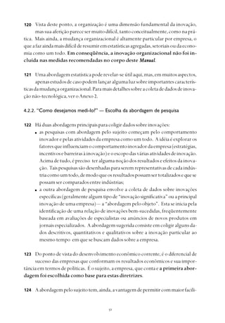 
Vista deste ponto, a organização é uma dimensão fundamental da inovação,
massuaaferiçãoparecesermuitodifícil,tantoconceitualmente,comonaprá-
tica. Mais ainda, a mudança organizacional é altamente particular por empresa, o
queafazaindamaisdifícilderesumiremestatísticasagregadas,setoriaisoudaecono-
mia como um todo. Em conseqüência, a inovação organizacional não foi in-
cluída nas medidas recomendadas no corpo deste ManualManualManualManualManual.
Umaabordagemestatísticapoderevelar-seútilaqui,mas,emmuitosaspectos,
apenasestudosdecasopodemlançaralgumaluzsobreimportantescaracterís-
ticasdamudançaorganizacional.Paramaisdetalhessobreacoletadedadosdeinova-
çãonão-tecnológica,veroAnexo 2.
4.2.2. “Como desejamos medi-lo?” — Escolha da abordagem de pesquisa
Háduasabordagensprincipaisparacoligirdadossobreinovações:
as pesquisas com abordagem pelo sujeito começam pelo comportamento
inovador e pelas atividades da empresa como um todo. A idéia é explorar os
fatoresqueinfluenciamocomportamentoinovadordaempresa(estratégias,
incentivosebarreirasàinovação)eoescopodasváriasatividadesdeinovação.
Acimadetudo,épreciso teralgumanoçãodosresultadoseefeitosdainova-
ção. Taispesquisassãodesenhadasparaseremrepresentativasdecadaindús-
triacomoumtodo,demodoqueosresultadospossamsertotalizadosequese
possamsercomparadosentreindústrias;
a outra abordagem de pesquisa envolve a coleta de dados sobre inovações
específicas(geralmentealgumtipode“inovaçãosignificativa”ou aprincipal
inovação de uma empresa)— a “abordagem pelo objeto”. Esta se inicia pela
identificação de uma relação de inovações bem-sucedidas, freqüentemente
baseada em avaliações de especialistas ou anúncios de novos produtos em
jornais especializados. A abordagem sugerida consiste em coligir alguns da-
dos descritivos, quantitativos e qualitativos sobre a inovação particular ao
mesmo tempo em que se buscam dados sobre a empresa.
Do ponto de vista do desenvolvimento econômico corrente, é o diferencial de
sucesso das empresas que conformam os resultados econômicos e sua impor-
tância em termos de políticas. É o sujeito, a empresa, que conta e a primeira abor-
dagem foi escolhida como base para estas diretrizes.
Aabordagempelosujeitotem,ainda,avantagemdepermitircommaiorfacili-
121
122
120
123
124
 