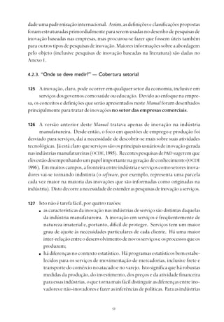 
dadeumapadronizaçãointernacional. Assim,asdefiniçõeseclassificaçõespropostas
foramestruturadasprimordialmenteparaseremusadasnodesenhodepesquisasde
inovação baseadas nas empresas, mas procurou-se fazer que fossem úteis também
paraoutrostiposdepesquisasdeinovação. Maioresinformaçõessobreaabordagem
pelo objeto (inclusive pesquisas de inovação baseadas na literatura) são dadas no
Anexo 1.
4.2.3. “Onde se deve medir?” — Cobertura setorial
A inovação, claro, pode ocorrer em qualquer setor da economia, inclusive em
serviçosdosgovernoscomosaúdeoueducação. Devidoaoenfoquenaempre-
sa, os conceitos e definições que serão apresentados neste Manual foram desenhados
principalmente para tratar de inovaçõesno setor das empresas comerciais.
A versão anterior deste Manual tratava apenas de inovação na indústria
manufatureira. Desde então, o foco em questões de emprego e produção foi
desviado para serviços, daí a necessidade de descobrir-se mais sobre suas atividades
tecnológicas. Jáestáclaro queserviçossãoosprincipaisusuáriosdeinovaçãogerada
nasindústriasmanufatureiras(OCDE,1995). RecentespesquisasdeP&D sugeremque
elesestãodesempenhandoumpapelimportantenageraçãodeconhecimento(OCDE
1996). Emmuitoscampos,afronteiraentreindústriaeserviçoscomosetoresinova-
dores vai-se tornando indistinta (o software, por exemplo, representa uma parcela
cada vez maior na maioria das inovações que são informadas como originadas na
indústria). Distodecorreanecessidadedeestenderaspesquisasdeinovaçãoaserviços.
Isto não é tarefa fácil, por quatro razões:
as características da inovação nas indústrias de serviço são distintas daquelas
da indústria manufatureira. A inovação em serviços é freqüentemente de
natureza imaterial e, portanto, difícil de proteger. Serviços tem um maior
grau de ajuste às necessidades particulares de cada cliente. Há uma maior
inter-relaçãoentreodesenvolvimentodenovosserviçoseosprocessosqueos
produzem;
hádiferençasnocontextoestatístico. Háprogramasestatísticosbemestabe-
lecidos para os serviços de movimentação de mercadorias, inclusive frete e
transportedocomércionoatacadoenovarejo. Istosignificaquehárobustas
medidas da produção, do investimento, dos preços e da atividade financeira
paraessasindústrias,oquetornamaisfácildistinguirasdiferençasentreino-
vadoresenão-inovadoresefazerasinferênciasdepolíticas. Paraasindústrias
125
126
127
 