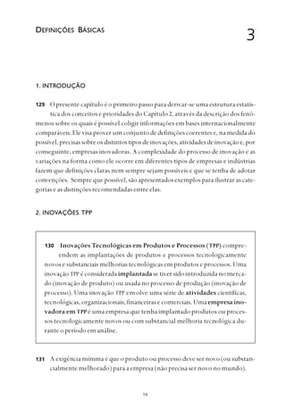 
1. INTRODUÇÃO
O presente capítulo é o primeiro passo para derivar-se uma estrutura estatís-
tica dos conceitos e prioridades do Capítulo 2, através da descrição dos fenô-
menos sobre os quais é possível coligir informações em bases internacionalmente
comparáveis. Ele visa prover um conjunto de definições coerentes e, na medida do
possível, precisas sobre os distintos tipos de inovações, atividades de inovação e, por
conseguinte, empresas inovadoras. A complexidade do processo de inovação e as
variações na forma como ele ocorre em diferentes tipos de empresas e indústrias
fazem que definições claras nem sempre sejam possíveis e que se tenha de adotar
convenções. Sempre que possível, são apresentados exemplos para ilustrar as cate-
gorias e as distinções recomendadas entre elas.
2. INOVAÇÕES TPP
Inovações Tecnológicas em Produtos e Processos (TPP) compre-
endem as implantações de produtos e processos tecnologicamente
novos e substanciais melhorias tecnológicas em produtos e processos. Uma
inovação TPP é considerada implantada se tiver sido introduzida no merca-
do (inovação de produto) ou usada no processo de produção (inovação de
processo). Uma inovação TPP envolve uma série de atividades científicas,
tecnológicas, organizacionais, financeiras e comerciais. Uma empresa ino-
vadora em TPP é uma empresa que tenha implantado produtos ou proces-
sos tecnologicamente novos ou com substancial melhoria tecnológica du-
rante o período em análise.
A exigência mínima é que o produto ou processo deve ser novo (ou substan-
cialmente melhorado) para a empresa (não precisa ser novo no mundo).
3DEFINIÇÕES BÁSICAS
129
130
131
 