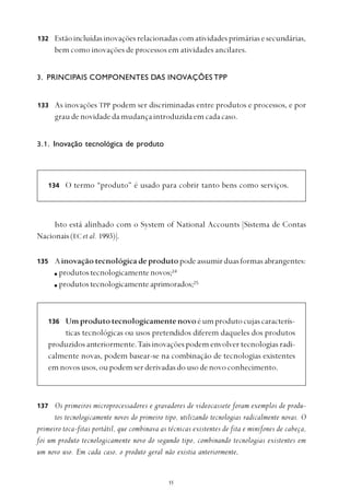 
133
134
137
135
136
Estãoincluídasinovaçõesrelacionadascomatividadesprimáriasesecundárias,
bem como inovações de processos em atividades ancilares.
3. PRINCIPAIS COMPONENTES DAS INOVAÇÕES TPP
As inovações TPP podem ser discriminadas entre produtos e processos, e por
graudenovidadedamudançaintroduzidaemcadacaso.
3.1. Inovação tecnológica de produto
O termo “produto” é usado para cobrir tanto bens como serviços.
Isto está alinhado com o System of National Accounts [Sistema de Contas
Nacionais (EC et al. 1993)].
Ainovaçãotecnológicadeprodutopodeassumirduasformasabrangentes:
produtostecnologicamentenovos;24
produtostecnologicamenteaprimorados;25
Umprodutotecnologicamentenovoéumprodutocujascaracterís-
ticas tecnológicas ou usos pretendidos diferem daqueles dos produtos
produzidos anteriormente.Tais inovações podem envolver tecnologias radi-
calmente novas, podem basear-se na combinação de tecnologias existentes
em novos usos, ou podem ser derivadas do uso de novo conhecimento.
Os primeiros microprocessadores e gravadores de videocassete foram exemplos de produ-
tos tecnologicamente novos do primeiro tipo, utilizando tecnologias radicalmente novas. O
primeiro toca-fitas portátil, que combinava as técnicas existentes de fita e minifones de cabeça,
foi um produto tecnologicamente novo do segundo tipo, combinando tecnologias existentes em
um novo uso. Em cada caso, o produto geral não existia anteriormente.
132
 