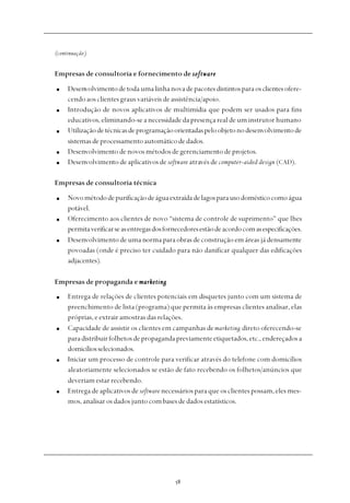
(continuação)
Empresas de consultoria e fornecimento de softwaresoftwaresoftwaresoftwaresoftware
Desenvolvimentodetodaumalinhanovadepacotesdistintosparaosclientesofere-
cendo aos clientes graus variáveis de assistência/apoio.
Introdução de novos aplicativos de multimídia que podem ser usados para fins
educativos, eliminando-se a necessidade da presença real de um instrutor humano
Utilizaçãodetécnicasdeprogramaçãoorientadaspeloobjetonodesenvolvimentode
sistemasdeprocessamentoautomáticodedados.
Desenvolvimentodenovosmétodosdegerenciamentodeprojetos.
Desenvolvimento de aplicativos de software através de computer-aided design (CAD).
Empresas de consultoria técnica
Novométododepurificaçãodeáguaextraídadelagosparausodomésticocomoágua
potável.
Oferecimento aos clientes de novo “sistema de controle de suprimento” que lhes
permitaverificarseasentregasdosfornecedoresestãodeacordocomasespecificações.
Desenvolvimento de uma norma para obras de construção em áreas já densamente
povoadas (onde é preciso ter cuidado para não danificar qualquer das edificações
adjacentes).
Empresas de propaganda e marketingmarketingmarketingmarketingmarketing
Entrega de relações de clientes potenciais em disquetes junto com um sistema de
preenchimento de lista (programa) que permita às empresas clientes analisar, elas
próprias, e extrair amostras das relações.
Capacidade de assistir os clientes em campanhas demarketing direto oferecendo-se
paradistribuirfolhetosdepropagandapreviamenteetiquetados,etc.,endereçadosa
domicíliosselecionados.
Iniciar um processo de controle para verificar através do telefone com domicílios
aleatoriamente selecionados se estão de fato recebendo os folhetos/anúncios que
deveriam estar recebendo.
Entrega de aplicativos de software necessários para que os clientes possam, eles mes-
mos, analisar os dados junto com bases de dados estatísticos.
 