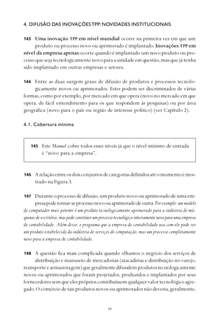 
4. DIFUSÃO DAS INOVAÇÕESTPP: NOVIDADES INSTITUCIONAIS
Uma inovação TPP em nível mundial ocorre na primeira vez em que um
produto ou processo novo ou aprimorado é implantado. Inovações TPP em
nível da empresa apenas ocorre quando é implantado um novo produto ou pro-
cesso que seja tecnologicamente novo para a unidade em questão, mas que já tenha
sido implantado em outras empresas e setores.
Entre as duas surgem graus de difusão de produtos e processos tecnolo-
gicamente novos ou aprimorados. Estes podem ser discriminados de várias
formas, como por exemplo, por mercado em que opera (novo no mercado em que
opera, de fácil entendimento para os que respondem às pesquisas) ou por área
geográfica (novo para o país ou região de interesse político) (ver Capítulo 2).
4.1. Cobertura mínima
Este Manual cobre todos esses níveis já que o nível mínimo de entrada
é “novo para a empresa”.
Arelaçãoentreosdoisconjuntosdecategoriasdefinidosatéomomentoémos-
trado na Figura 3.
Duranteoprocessodedifusão,umprodutonovoouaprimoradodeumaem-
presapodetornar-seprocessonovoouaprimoradodeoutra.Por exemplo: um modelo
de computador mais potente é um produto tecnologicamente aprimorado para a indústria de má-
quinas de escritório, mas pode constituir um processo tecnológico inteiramente novo para uma empresa
de contabilidade. Além disso, o programa que a empresa de contabilidade usa com ele pode ser
um produto estabelecido da indústria de serviços de computação, mas um processo completamente
novo para a empresa de contabilidade.
A questão fica mais complicada quando olhamos o negócio dos serviços de
distribuição e manuseio de mercadorias (atacadistas e distribuição no varejo,
transporteearmazenagem)quegeralmentedifundemprodutostecnologicamente
novos ou aprimorados que foram projetados, produzidos e implantados por seus
fornecedores sem que eles próprios contribuíssemqualquervalortecnológicoagre-
gado. O comércio de tais produtos novos ou aprimorados não deveria, geralmente,
143
144
146
145
147
148
 