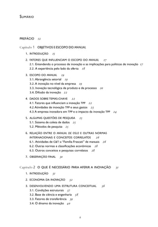 
PREFÁCIO 
Capítulo 1 OBJETIVOS E ESCOPO DO MANUAL
1. INTRODUÇÃO 
2. FATORES QUE INFLUENCIAM O ESCOPO DO MANUAL 
2.1. Entendendo o processo de inovação e as implicações para políticas de inovação 
2.2. A experiência pelo lado da oferta 
3. ESCOPO DO MANUAL 
3.1. Abrangência setorial 
3.2. A inovação no nível da empresa 
3.3. Inovação tecnológica de produto e de processo 
3.4. Difusão da inovação 
4. DADOS SOBRE TEMAS-CHAVE 
4.1. Fatores que influenciam a inovação TPP 
4.2. Atividades de inovação TPP e seus gastos 
4.3. A empresa inovadora em TPP e o impacto da inovação TPP 
5. ALGUMAS QUESTÕES DE PESQUISA 
5.1. Sistema de coleta de dados 
5.2. Métodos de pesquisa 
6. RELAÇÃO ENTRE O MANUAL DE OSLO E OUTRAS NORMAS
INTERNACIONAIS E CONCEITOS CORRELATOS 
6.1. Atividades de C&T: a “Família Frascati” de manuais 
6.2. Outras normas e classificações econômicas 
6.3. Outros conceitos e pesquisas correlatos 
7. OBSERVAÇÃO FINAL 
Capítulo 2 O QUE É NECESSÁRIO PARA AFERIR A INOVAÇÃO 
1. INTRODUÇÃO 
2. ECONOMIA DA INOVAÇÃO 
3. DESENVOLVENDO UMA ESTRUTURA CONCEITUAL 
3.1. Condições estruturais 
3.2. Base de ciência e engenharia 
3.3. Fatores de transferência 
3.4. O dínamo da inovação 
SUMÁRIO
 