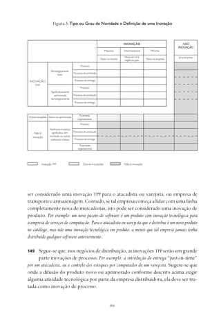 
ser considerado uma inovação TPP para o atacadista ou varejista, ou empresa de
transporteearmazenagem.Contudo,setalempresacomeçaalidarcomumalinha
completamente nova de mercadorias, isto pode ser considerado uma inovação de
produto. Por exemplo: um novo pacote de software é um produto com inovação tecnológica para
a empresa de serviços de computação. Para o atacadista ou varejista que o distribui é um novo produto
no catálogo, mas não uma inovação tecnológica em produto, a menos que tal empresa jamais tenha
distribuído qualquer software anteriormente.
Segue-se que, nos negócios de distribuição, as inovações TPP serão em grande
parte inovações de processo. Por exemplo: a introdução de entrega “just-in-time”
por um atacadista, ou o controle dos estoques por computador de um varejista. Sugere-se que
onde a difusão do produto novo ou aprimorado conforme descrito acima exigir
alguma atividade tecnológica por parte da empresa distribuidora, ela deve ser tra-
tada como inovação de processo.
149
Figura 3: Tipo ou Grau de Novidade e Definição de uma Inovação
INOVAÇÃO
Máxima Intermediária Mínima
NÃO
INOVAÇÃO
Novo no mundo
Novo em uma
região ou país Novo na empresa
Já na empresa
INOVAÇÃO
TPP
Tecnologicamente
novo
Significativamente
aprimorado
tecnologicamente
Produto
Processo de produção
Processo de entrega
Produto
Não é
inovação
Outras inovações Novo ou aprimorado
Puramente
organizacional
Nenhuma mudança
significativa, sem
novidade ou outras
melhorias criativas
Produto
Processo de produção
Processo de entrega
Puramente
organizacional
Processo de produção
Processo de entrega
Inovação TPP Outras Inovações Não é inovação
 