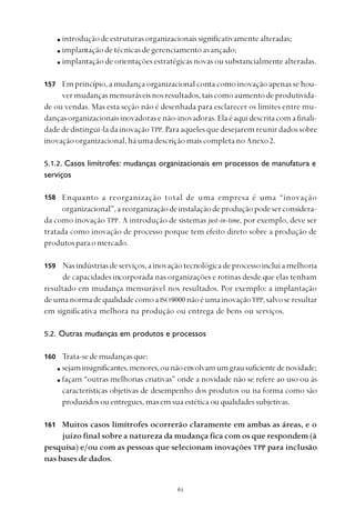 
introduçãodeestruturasorganizacionaissignificativamentealteradas;
implantação de técnicas de gerenciamento avançado;
implantação de orientações estratégicas novas ou substancialmente alteradas.
Em princípio, a mudança organizacional conta como inovação apenas se hou-
vermudançasmensuráveisnosresultados,taiscomoaumentodeprodutivida-
de ou vendas. Mas esta seção não é desenhada para esclarecer os limites entre mu-
dançasorganizacionaisinovadorasenão-inovadoras.Elaéaquidescritacomafinali-
dadededistingui-ladainovaçãoTPP. Paraaquelesquedesejaremreunirdadossobre
inovaçãoorganizacional,háumadescriçãomaiscompletanoAnexo2.
5.1.2. Casos limítrofes: mudanças organizacionais em processos de manufatura e
serviços
Enquanto a reorganização total de uma empresa é uma “inovação
organizacional”,areorganizaçãodeinstalaçãodeproduçãopodeserconsidera-
da como inovação TPP. A introdução de sistemas just-in-time, por exemplo, deve ser
tratada como inovação de processo porque tem efeito direto sobre a produção de
produtosparaomercado.
Nasindústriasdeserviços,ainovaçãotecnológicadeprocessoincluiamelhoria
de capacidades incorporada nas organizações e rotinas desde que elas tenham
resultado em mudança mensurável nos resultados. Por exemplo: a implantação
deumanormadequalidadecomoaISO9000nãoéumainovaçãoTPP,salvoseresultar
em significativa melhora na produção ou entrega de bens ou serviços.
5.2. Outras mudanças em produtos e processos
160 Trata-sedemudançasque:
sejaminsignificantes,menores,ounãoenvolvamumgrausuficientedenovidade;
façam “outras melhorias criativas” onde a novidade não se refere ao uso ou às
características objetivas de desempenho dos produtos ou na forma como são
produzidos ou entregues, mas em sua estética ou qualidades subjetivas.
Muitos casos limítrofes ocorrerão claramente em ambas as áreas, e o
juízo final sobre a natureza da mudança fica com os que respondem (à
pesquisa) e/ou com as pessoas que selecionam inovações TPP para inclusão
nas bases de dados.
157
158
159
161
 