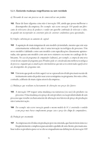 
5.2.1. Excluindo mudanças insignificantes ou sem novidade
a) Deixando de usar um processo ou de comercializar um produto
Parar de fazer alguma coisa não é inovação TPP, ainda que possa melhorar o
desempenho da empresa. Por exemplo: não ocorre inovação TPP quando um fabri-
cante de televisores deixa de produzir e vender um aparelho combinado de televisão e vídeo,
ou quando um incorporador ou construtor pára de construir condomínios para aposentados.
b) Simples substituição ou aumento de capital
A aquisição de mais máquinas de um modelo já instalado, mesmo que este seja
extremamente sofisticado, não é uma inovação tecnológica de processo. Um
novo modelo é definido como um modelo com especificações claramente aprimo-
radas, não apenas um modelo com um novo número ou nome no catálogo do fa-
bricante. No caso de programas de computador (software), por exemplo, a compra de uma nova
versão de um conjunto de programas para Windows pode ser considerada uma melhoria tecnológica
de processo, enquanto que as atualizações intermediárias que não acrescentem nada significativo
aos desempenhos dos programas não.
Umtestequepodeserfeitoaquiéverseopessoalenvolvidoprecisaráounãode
treinamentoantesdepoderusaranovamáquinaouprograma.Istonãocobre,
contudo, a difusão de mais cópias através da empresa .
c) Mudanças que resultam exclusivamente de alterações nos preços dos fatores
A inovação TPP requer uma mudança na natureza (ou uso) do produto ou
processo.Umamudançanopreçodeumprodutoounaprodutividadedeum
processo que resulte exclusivamente de alteração nos fatores de preço de produção
nãoéumainovação.
Por exemplo: não ocorre inovação quando o mesmo modelo de PC é construído e vendido
a um preço mais baixo simplesmente porque caiu o preço dos chips de computadores.
d) Produção por encomenda
Asempresasenvolvidasemproduçãoporencomenda,quefazemitensúnicose
freqüentementecomplexosparaatenderapedidodeumcliente,precisamana-
lisar todos os produtos para ver se eles se enquadram nas definições de inovaçãoTPP
162
163
164
165
166
167
 