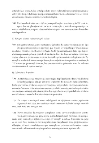 
estabelecidas acima. Salvo se tal produto único exibir atributos significativamente
diferentesdosprodutosqueaempresafaziaanteriormente,elenãodeveráserconsi-
deradocomoprodutocominovaçãotecnológica.
Em casos limítrofes, um critério para qualificação como inovaçãoTPP pode ser
que a fase de planejamento inclua a construção e teste de um protótipo ou
outrasatividadesdepesquisaedesenvolvimentoparamudarumoumaisdosatribu-
tosdoproduto.
e) Variações sazonais e outras variações cíclicas
Em certos setores, como vestuário e calçados, há variações sazonais no tipo
dos produtos ou serviços providos que podem ser seguidas por mudanças de
modanosprodutosenvolvidos(verSeção 5.2.2).Tipicamente,umdadotipodepro-
duto reaparecerá após um período de ausência. Isto não deve ser tratado como ino-
vação, salvo se o produto que retorna tiver sido aprimorado tecnologicamente.Por
exemplo: a introdução de um novo anoraque da estação por um fabricante de roupas não será uma inovação
TPP a menos que, por exemplo, tenha um forro com características aprimoradas; nem o é a reabertura
dos departamentos de esqui de uma loja.
f) Diferenciação de produto
A diferenciação de produto é a introdução de pequenas modificações técnicas
(ou estéticas) para atingir um novo segmento do mercado, para aumentar a
linhaaparentedeprodutosouparareposicionarumprodutoemrelaçãoaumcon-
corrente.Somentepodeserconsideradoumprodutotecnologicamenteaprimorado
seamudançaafetarsignificativamenteodesempenhoouaspropriedadesdoproduto
envolvido ou o uso nele de materiais ou componentes.
Por exemplo: a mudança de nome e embalagem de um refrigerante existente, popular com
as pessoas de mais idade, para estabelecer vínculo com um time de futebol e atingir o mercado
mais jovem não é uma inovação TPP.
Novos modelos de produtos complexos como carros ou televisores consti-
tuem diferenciação de produto se as mudanças forem menores em compa-
ração com os modelos anteriores, como, por exemplo, a inclusão de um rádio na oferta
de um carro. Se as mudanças forem significativas, baseadas em novo projeto ou mo-
dificações técnicas em subsistemas, por exemplo, os produtos melhorados podem
ser considerados como inovação produto tecnologicamente aprimorado.
168
169
170
171
172
 