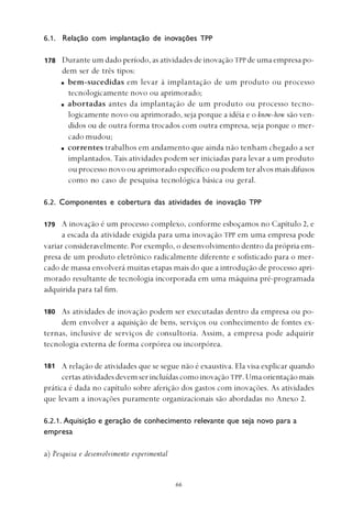 
6.1. Relação com implantação de inovações TPP
Durante um dado período, as atividades de inovação TPP de uma empresa po-
dem ser de três tipos:
bem-sucedidas em levar à implantação de um produto ou processo
tecnologicamente novo ou aprimorado;
abortadas antes da implantação de um produto ou processo tecno-
logicamente novo ou aprimorado, seja porque a idéia e o know-how são ven-
didos ou de outra forma trocados com outra empresa, seja porque o mer-
cado mudou;
correntes trabalhos em andamento que ainda não tenham chegado a ser
implantados. Tais atividades podem ser iniciadas para levar a um produto
ouprocessonovoouaprimoradoespecíficooupodemteralvosmaisdifusos
como no caso de pesquisa tecnológica básica ou geral.
6.2. Componentes e cobertura das atividades de inovação TPP
A inovação é um processo complexo, conforme esboçamos no Capítulo 2, e
a escada da atividade exigida para uma inovação TPP em uma empresa pode
variar consideravelmente. Por exemplo, o desenvolvimento dentro da própria em-
presa de um produto eletrônico radicalmente diferente e sofisticado para o mer-
cado de massa envolverá muitas etapas mais do que a introdução de processo apri-
morado resultante de tecnologia incorporada em uma máquina pré-programada
adquirida para tal fim.
As atividades de inovação podem ser executadas dentro da empresa ou po-
dem envolver a aquisição de bens, serviços ou conhecimento de fontes ex-
ternas, inclusive de serviços de consultoria. Assim, a empresa pode adquirir
tecnologia externa de forma corpórea ou incorpórea.
A relação de atividades que se segue não é exaustiva. Ela visa explicar quando
certasatividadesdevemserincluídascomoinovaçãoTPP.Umaorientaçãomais
prática é dada no capítulo sobre aferição dos gastos com inovações. As atividades
que levam a inovações puramente organizacionais são abordadas no Anexo 2.
6.2.1. Aquisição e geração de conhecimento relevante que seja novo para a
empresa
a) Pesquisa e desenvolvimento experimental
178
179
180
181
 