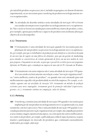 
ção inicialdoprodutoou processo,istoé,incluídonapesquisaenodesenvolvimento
experimental, ou ser necessário para o marketing de produtos tecnologicamente no-
vosouaprimorados.
As atividades de desenho artístico serão atividades de inovação TPP se forem
executadasemumprocessoouprodutotecnologicamentenovoouaprimora-
do.Nãooserãoseforemexecutadasparaoutramelhoriacriativadeproduto,como,
por exemplo, apenas para melhorar o aspecto do produto sem nenhuma alteração
objetivadeseudesempenho.
6.3.2. Treinamento
O treinamento é uma atividade de inovação quando for necessária para im-
plantação de um produto ou processo tecnologicamente novo ou aprimora-
do, por exemplo, para que os trabalhadores da produção possam identificar a consistência desejada
de um novo tipo de iogurte em uma fábrica de alimentos, para que um gerente de marketing
possa entender as características do sistema aprimorado de freios em um novo modelo de carro
para preparar o lançamento no mercado, ou para que o pessoal de escritório possa usar programas
diferentes do Windows após a introdução na empresa de uma rede de PCs baseada em Windows.
O treinamento em uma empresa não é uma atividade de inovação TPP quan-
do é executado exclusivamente em relação a uma “inovação organizacional”,
ou “outra melhoria criativa de produto”, ou quando não está orientado para um
melhoramento específico de produtividade no nível da empresa. Por exemplo, as ati-
vidades seguintes não são atividades de inovação TPP: treinamento em métodos de produção
existentes para novos empregados, treinamento geral de promoção individual (supervisores,
gerentes, etc.), treinamento contínuo em computação, aulas de idiomas.
6.3.3. Marketing
O marketing constitui uma atividade de inovaçãoTPP quando é necessária para
implantaçãodeumprodutotecnologicamentenovoouaprimorado(ou,mais
raramente, um novo processo). Não é uma atividade de inovaçãoTPPquando é exe-
cutadapuramenteparainovaçãoorganizacional, porexemplo,umacampanhaparapromover
asnovasestruturaeimagemcorporativadeumaempresa,oucomopartedeoutrosmelhoramen-
toscriativosdeproduto, porexemplo,apublicidadeparaalinhaderoupasdeprimavera,oupara
manter a participação no mercado de produtos que continuam essencialmente
inalterados,porexemplo,sabãoempó.
194
195
196
197
 