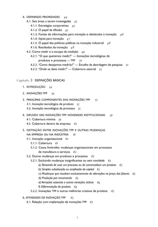 
4. DEFININDO PRIORIDADES 
4.1. Seis áreas a serem investigadas 
4.1.1. Estratégias corporativas 
4.1.2. O papel da difusão 
4.1.3. Fontes de informações para inovação e obstáculos à inovação 
4.1.4. Inputs para inovação 
4.1.5. O papel das políticas públicas na inovação industrial 
4.1.6. Resultados da inovação 
4.2. Como medir e o escopo da medição 
4.2.1. “O que queremos medir?” — Inovações tecnológicas de
produtos e processos — TPP 
4.2.2. “Como desejamos medi-lo?” — Escolha da abordagem de pesquisa 
4.2.3. “Onde se deve medir?” — Cobertura setorial 
Capítulo 3 DEFINIÇÕES BÁSICAS
1. INTRODUÇÃO 
2. INOVAÇÕES TPP 
3. PRINCIPAIS COMPONENTES DAS INOVAÇÕES TPP 
3.1. Inovação tecnológica de produto 
3.2. Inovação tecnológica de processo 
4. DIFUSÃO DAS INOVAÇÕES TPP: NOVIDADES INSTITUCIONAIS 
4.1. Cobertura mínima 
4.2. Cobertura dentro da empresa 
5. DISTINÇÃO ENTRE INOVAÇÕES TPP E OUTRAS MUDANÇAS
NA EMPRESA OU NA INDÚSTRIA 
5.1. Inovação organizacional 
5.1.1. Cobertura 
5.1.2. Casos limítrofes: mudanças organizacionais em processos
de manufatura e serviços 
5.2. Outras mudanças em produtos e processos 
5.2.1. Excluindo mudanças insignificantes ou sem novidade 
a) Deixando de usar um processo ou de comercializar um produto 
b) Simples substituição ou ampliação do capital 
c) Mudanças que resultam exclusivamente de alterações no preço dos fatores 
d) Produção por encomenda 
e) Variações sazonais e outras variações cíclicas 
f) Diferenciação de produto 
5.2.2. Inovações TPP e outras melhorias criativas de produto 
6. ATIVIDADES DE INOVAÇÃO TPP 
6.1. Relação com implantação de inovações TPP 
 