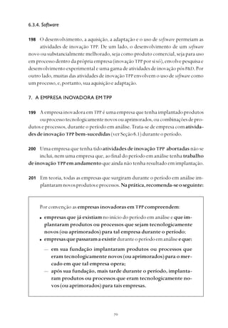 
6.3.4. Software
O desenvolvimento, a aquisição, a adaptação e o uso de software permeiam as
atividades de inovação TPP. De um lado, o desenvolvimento de um software
novo ou substancialmente melhorado, seja como produto comercial, seja para uso
em processo dentro da própria empresa (inovação TPP por si só), envolve pesquisa e
desenvolvimento experimental e uma gama de atividades de inovação pós P&D. Por
outro lado, muitas das atividades de inovaçãoTPP envolvem o uso de software como
umprocesso,e,portanto,sua aquisiçãoeadaptação.
7. A EMPRESA INOVADORA EM TPP
A empresa inovadora em TPP é uma empresa que tenha implantado produtos
ouprocessotecnologicamentenovosouaprimorados,oucombinaçõesdepro-
dutos e processos, durante o período em análise.Trata-se de empresa comativida-
des de inovação TPP bem-sucedidas (ver Seção 6.1) durante o período.
Uma empresa que tenha tidoatividades de inovação TPP abortadas não se
inclui, nem uma empresa que, ao final do período em análise tenha trabalho
de inovação TPP em andamento que ainda não tenha resultado em implantação.
Em teoria, todas as empresas que surgiram durante o período em análise im-
plantaramnovosprodutoseprocessos.Naprática,recomenda-seoseguinte:
Por convenção as empresas inovadoras em TPP compreendem:
empresas que já existiamno início do período em análise e que im-
plantaram produtos ou processos que sejam tecnologicamente
novos (ou aprimorados) para tal empresa durante o período;
empresasquepassaramaexistirduranteoperíodoemanáliseeque:
— em sua fundação implantaram produtos ou processos que
eram tecnologicamente novos (ou aprimorados) para o mer-
cado em que tal empresa opera;
— após sua fundação, mais tarde durante o período, implanta-
ram produtos ou processos que eram tecnologicamente no-
vos (ou aprimorados) para tais empresas.
198
200
201
199
 