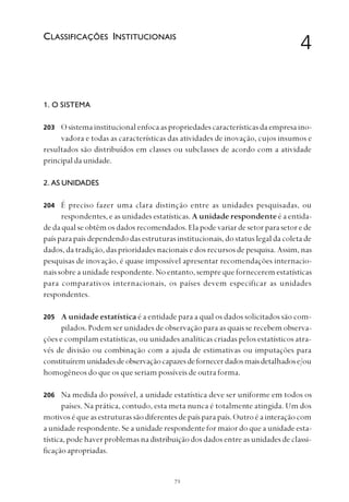
1. O SISTEMA
O sistema institucional enfoca as propriedades características da empresa ino-
vadora e todas as características das atividades de inovação, cujos insumos e
resultados são distribuídos em classes ou subclasses de acordo com a atividade
principaldaunidade.
2. AS UNIDADES
É preciso fazer uma clara distinção entre as unidades pesquisadas, ou
respondentes, e as unidades estatísticas. A unidade respondente é a entida-
de da qual se obtêm os dados recomendados. Ela pode variar de setor para setor e de
país para país dependendo das estruturas institucionais, do status legal da coleta de
dados, da tradição, das prioridades nacionais e dos recursos de pesquisa. Assim, nas
pesquisas de inovação, é quase impossível apresentar recomendações internacio-
nais sobre a unidade respondente. No entanto, sempre que fornecerem estatísticas
para comparativos internacionais, os países devem especificar as unidades
respondentes.
A unidade estatística é a entidade para a qual os dados solicitados são com-
pilados. Podem ser unidades de observação para as quais se recebem observa-
ções e compilam estatísticas, ou unidades analíticas criadas pelos estatísticos atra-
vés de divisão ou combinação com a ajuda de estimativas ou imputações para
constituíremunidadesdeobservaçãocapazesdefornecerdadosmaisdetalhadose/ou
homogêneos do que os que seriam possíveis de outra forma.
Na medida do possível, a unidade estatística deve ser uniforme em todos os
países. Na prática, contudo, esta meta nunca é totalmente atingida. Um dos
motivos é que as estruturas são diferentes de país para país. Outro é a interação com
a unidade respondente. Se a unidade respondente for maior do que a unidade esta-
tística, pode haver problemas na distribuição dos dados entre as unidades de classi-
ficação apropriadas.
4CLASSIFICAÇÕES INSTITUCIONAIS
203
206
204
205
 