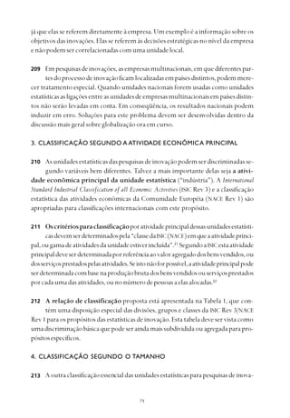 
já que elas se referem diretamente à empresa. Um exemplo é a informação sobre os
objetivos das inovações. Elas se referem às decisões estratégicas no nível da empresa
enãopodemsercorrelacionadascomumaunidadelocal.
Empesquisasdeinovações,asempresasmultinacionais,emquediferentespar-
tesdoprocessodeinovaçãoficamlocalizadasempaísesdistintos,podemmere-
cer tratamento especial. Quando unidades nacionais forem usadas como unidades
estatísticasasligaçõesentreasunidadesdeempresasmultinacionaisempaísesdistin-
tos não serão levadas em conta. Em conseqüência, os resultados nacionais podem
induzir em erro. Soluções para este problema devem ser desenvolvidas dentro da
discussão mais geral sobre globalização ora em curso.
3. CLASSIFICAÇÃO SEGUNDO A ATIVIDADE ECONÔMICA PRINCIPAL
As unidades estatísticas das pesquisas de inovação podem ser discriminadas se-
gundo variáveis bem diferentes. Talvez a mais importante delas seja a ativi-
dade econômica principal da unidade estatística (“indústria”). A International
Standard Industrial Classification of all Economic Activities (ISIC Rev 3) e a classificação
estatística das atividades econômicas da Comunidade Européia (NACE Rev 1) são
apropriadas para classificações internacionais com este propósito.
Oscritériosparaclassificaçãoporatividadeprincipaldessasunidadesestatísti-
casdevemserdeterminadospela“classedaISIC(NACE)emqueaatividadeprinci-
pal,ougamadeatividadesdaunidadeestiverincluída”.31
SegundoaISICestaatividade
principaldeveserdeterminadaporreferênciaaovaloragregadodosbensvendidos,ou
dosserviçosprestadospelasatividades.Seistonãoforpossível,aatividadeprincipalpode
serdeterminadacombasenaproduçãobrutadosbensvendidosouserviçosprestados
porcadaumadasatividades,ounonúmerodepessoasaelasalocadas.32
A relação de classificação proposta está apresentada na Tabela 1, que con-
tém uma disposição especial das divisões, grupos e classes da ISIC Rev 3/NACE
Rev 1 para os propósitos das estatísticas de inovação. Esta tabela deve ser vista como
umadiscriminaçãobásicaquepodeseraindamaissubdivididaou agregadaparapro-
pósitosespecíficos.
4. CLASSIFICAÇÃO SEGUNDO O TAMANHO
Aoutraclassificaçãoessencialdasunidadesestatísticasparapesquisasdeinova-
209
210
211
212
213
 