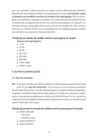 
ção é por tamanho. Embora possam ser usadas variáveis diferentes para definir o
tamanhodeumaunidadeestatísticaempesquisasdeinovação,recomenda-seque
o tamanho seja medido com base no número de empregados. Esta recomen-
dação está alinhada com propostas similares de outros manuais da família Frascati.
Considerando as exigências de estratos nas amostras de pesquisa (ver Capítulo 7), e
considerando que as atividades de inovação ocorrem em unidades de todos os tama-
nhosmas,aocontráriodeP&D,ocorremamplamenteemunidadespequenasemédias,
recomendam-se as seguintes classes de tamanho:
Classificação por tamanho das unidades estatísticas para pesquisas de inovaçãoClassificação por tamanho das unidades estatísticas para pesquisas de inovaçãoClassificação por tamanho das unidades estatísticas para pesquisas de inovaçãoClassificação por tamanho das unidades estatísticas para pesquisas de inovaçãoClassificação por tamanho das unidades estatísticas para pesquisas de inovação
Número de empregados:
< 20;
20-49;
50-99;
100-249;
250-499;
500-999;
1.000-4.999;
5.000 e acima.
5. OUTRAS CLASSIFICAÇÕES
5.1. Tipo de instituição
Umaoutraclassificaçãoútildasunidadesestatísticasparapesquisasdeinovação
pode ser por tipo de instituição. Em vista da crescente internacionalização
dasatividadesdeinovação,estadiscriminaçãopareceserparticularmenteimportan-
te quandoaunidadeestatísticafordotipoempresa.Levandoemcontaessasconside-
rações e uma proposta similar para estatísticas de P&D do Manual Frascati, quando as
empresasforemasunidadesestatísticasdaspesquisasdeinovação,recomenda-seque
sejam classificadas como segue:
Classificação por tipo de instituição das unidades estatísticas para pesquisas de inovaçãoClassificação por tipo de instituição das unidades estatísticas para pesquisas de inovaçãoClassificação por tipo de instituição das unidades estatísticas para pesquisas de inovaçãoClassificação por tipo de instituição das unidades estatísticas para pesquisas de inovaçãoClassificação por tipo de instituição das unidades estatísticas para pesquisas de inovação:::::
empresaprivada;
— nacional ;
— multinacional.
empresapública;33
outrasunidades.
214
 