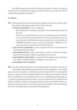 
Para definir empresas privadas multinacionais pode-se adotar o sistema do
Manual Frascati. Nele definem-se empresas multinacionais como as que têm “50% do
capitalsobpropriedadeestrangeira”.34
5.2. Outras
Forampropostasoutrasdiscriminações,segundomuitasoutrasvariáveis,para
fins analíticos das pesquisas de inovação. Entre elas estão:
formas de atividade, com as categorias:
— para indústria de manufatura, produção em massa/produção especial/
processo;
— para serviços capital/intensivos (tais como transporte aéreo marítimo)/
comusointensivodecomputação(taiscomoserviçosfinanceirosouser-
viçosdeprojetos)/profissionais(comoconsultoriaouserviçosjurídicos)/
habilidade-intensivos (como serviços de restaurante, cabeleireiro, etc),
serviços pessoais em geral/mão de obra-intensivos.
tipo de bens produzidos, com as categorias bens de consumo/bens in-
termediários/bens de capital;
intensidade de P&D, a razão entre gastos com P&D e vendas (calculada a
partir das informações obtidas nas pesquisas de inovação);
intensidade de exportação, as exportações da empresa como proporção
das vendas (também obtidas na pesquisa de inovação), ou:
participação em um grupo.
Essas discriminações podem ser úteis para propósitos específicos, mas não são
recomendáveisgeralmenteporquesereferemasub-populações.Umexemplo
pode esclarecer este ponto: a classificação por intensidade de P&D é recomendável
apenas se estiverem sendo analisadas empresas inovadoras que também realizam
P&D.Asunidadesemcertasindústrias,bemcomoasunidadesdetamanho pequeno
e médio são particularmente inovadoras, mas não realizam P&D. Se classificarmos
todas as unidades estatísticas nas pesquisas de inovação por intensidade de P&D,aca-
baríamos tendo um grupo razoavelmente grande de unidades com intensidade de
P&D zero e atividades de inovações bastante heterogêneas.
215
216
 