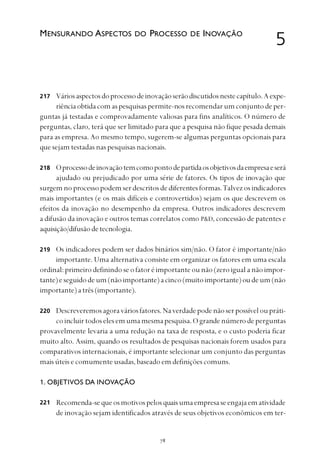 
Váriosaspectosdoprocessodeinovaçãoserãodiscutidosnestecapítulo.Aexpe-
riênciaobtidacomaspesquisaspermite-nosrecomendarumconjuntodeper-
guntas já testadas e comprovadamente valiosas para fins analíticos. O número de
perguntas, claro, terá que ser limitado para que a pesquisa não fique pesada demais
para as empresa. Ao mesmo tempo, sugerem-se algumas perguntas opcionais para
que sejam testadas nas pesquisas nacionais.
Oprocessodeinovaçãotemcomopontodepartidaosobjetivosdaempresaeserá
ajudado ou prejudicado por uma série de fatores. Os tipos de inovação que
surgemno processopodemserdescritosdediferentesformas.Talvezosindicadores
mais importantes (e os mais difíceis e controvertidos) sejam os que descrevem os
efeitos da inovação no desempenho da empresa. Outros indicadores descrevem
a difusão da inovação e outros temas correlatos como P&D, concessão de patentes e
aquisição/difusãodetecnologia.
Os indicadores podem ser dados binários sim/não. O fator é importante/não
importante. Uma alternativa consiste em organizar os fatores em uma escala
ordinal: primeiro definindo se o fator é importante ou não (zero igual a não impor-
tante)eseguidodeum(nãoimportante)acinco(muitoimportante)oudeum(não
importante)atrês(importante).
Descreveremosagoraváriosfatores.Naverdadepodenãoserpossíveloupráti-
coincluirtodoselesemumamesmapesquisa.Ograndenúmerodeperguntas
provavelmente levaria a uma redução na taxa de resposta, e o custo poderia ficar
muito alto. Assim, quando os resultados de pesquisas nacionais forem usados para
comparativos internacionais, é importante selecionar um conjunto das perguntas
mais úteis e comumente usadas, baseado em definições comuns.
1. OBJETIVOS DA INOVAÇÃO
Recomenda-sequeosmotivospelosquaisumaempresaseengajaematividade
de inovação sejam identificados através de seus objetivos econômicos em ter-
5MENSURANDO ASPECTOS DO PROCESSO DE INOVAÇÃO
217
221
218
219
220
 