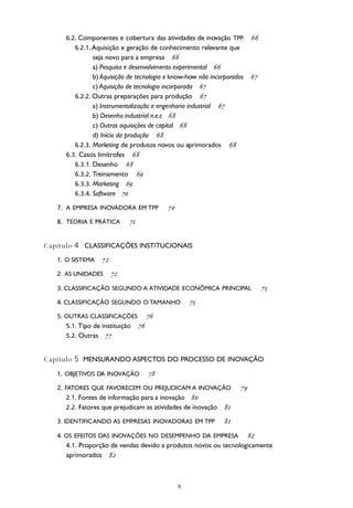 
8 Manual de Oslo
6.2. Componentes e cobertura das atividades de inovação TPP 
6.2.1. Aquisição e geração de conhecimento relevante que
seja novo para a empresa 
a) Pesquisa e desenvolvimento experimental 
b) Aquisição de tecnologia e know-how não incorporados 
c) Aquisição de tecnologia incorporada 
6.2.2. Outras preparações para produção 
a) Instrumentalização e engenharia industrial 
b) Desenho industrial n.e.c 
c) Outras aquisições de capital 
d) Início da produção 
6.2.3. Marketing de produtos novos ou aprimorados 
6.3. Casos limítrofes 
6.3.1. Desenho 
6.3.2. Treinamento 
6.3.3. Marketing 
6.3.4. Software 
7. A EMPRESA INOVADORA EM TPP 
8. TEORIA E PRÁTICA 
Capítulo 4 CLASSIFICAÇÕES INSTITUCIONAIS
1. O SISTEMA 
2. AS UNIDADES 
3. CLASSIFICAÇÃO SEGUNDO A ATIVIDADE ECONÔMICA PRINCIPAL 
4. CLASSIFICAÇÃO SEGUNDO O TAMANHO 
5. OUTRAS CLASSIFICAÇÕES 
5.1. Tipo de instituição 
5.2. Outras 
Capítulo 5 MENSURANDO ASPECTOS DO PROCESSO DE INOVAÇÃO
1. OBJETIVOS DA INOVAÇÃO 
2. FATORES QUE FAVORECEM OU PREJUDICAM A INOVAÇÃO 
2.1. Fontes de informação para a inovação 
2.2. Fatores que prejudicam as atividades de inovação 
3. IDENTIFICANDO AS EMPRESAS INOVADORAS EM TPP 
4. OS EFEITOS DAS INOVAÇÕES NO DESEMPENHO DA EMPRESA 
4.1. Proporção de vendas devido a produtos novos ou tecnologicamente
aprimorados 
 