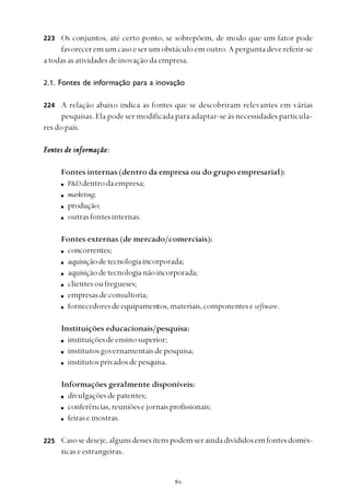 
Os conjuntos, até certo ponto, se sobrepõem, de modo que um fator pode
favoreceremumcasoeserumobstáculoemoutro.Aperguntadevereferir-se
a todas as atividades de inovação da empresa.
2.1. Fontes de informação para a inovação
A relação abaixo indica as fontes que se descobriram relevantes em várias
pesquisas. Ela pode ser modificada para adaptar-se às necessidades particula-
res do país.
Fontes de informação:Fontes de informação:Fontes de informação:Fontes de informação:Fontes de informação:
Fontes internas (dentro da empresa ou do grupo empresarial):
P&D dentrodaempresa;
marketing;
produção;
outrasfontesinternas.
Fontes externas (de mercado/comerciais):
concorrentes;
aquisiçãodetecnologiaincorporada;
aquisiçãodetecnologianãoincorporada;
clientes ou fregueses;
empresasdeconsultoria;
fornecedoresdeequipamentos,materiais,componentesesoftware.
Instituições educacionais/pesquisa:
instituiçõesdeensinosuperior;
institutosgovernamentaisdepesquisa;
institutosprivadosdepesquisa.
Informações geralmente disponíveis:
divulgaçõesdepatentes;
conferências,reuniõesejornaisprofissionais;
feiras e mostras.
Casosedeseje,algunsdessesitenspodemseraindadivididosemfontesdomés-
ticas e estrangeiras.
223
224
225
 