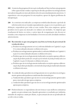 
A maioria das pesquisas de inovação realizadas até hoje incluiu uma pergunta
sobre a parcela das vendas e exportações devida a produtos tecnologicamente
inovadoreslançadosnomercadodentrodostrêsanosimediatamenteanteriores.A
experiência com esta pergunta foi encorajadora, apesar de alguns problemas de
interpretação.
Ao construir este indicador, as empresas estabelecidas durante o período de
referência devem ser tratadas separadamente, já que os novos produtos, por
definição, responderão por todas as suas vendas. Para estas empresas, apenas
produtos novos para seu mercado (ver abaixo) são incluídos. As empresas que
resultarem de fusões ou cisões e outros tipos de reorganização não devem ser
tratadas como empresas recém fundadas se tiverem exercido atividades similares
anteriormente.
Recomenda-se que esta pergunta seja feita na forma de percentual de
vendas devido a:
Produtostecnologicamentenovos(conformedefinidosnoCapítulo3,seção
2.1)comercializadosduranteosúltimostrêsanos;
Produtostecnologicamenteaprimorados(conformedefinidosnoCapítulo3,
seção 2.1)comercializadosduranteosúltimostrêsanos;
Produtosquesãotecnologicamenteinalteradosousujeitosapenasadiferen-
ciaçãodeprodutoproduzidos com aplicação de métodos de produção modificados(ver
Capítulo3, seção 2.2)duranteosúltimostrêsanos;
Produtosquesãotecnologicamenteinalteradosousujeitosapenasadiferen-
ciaçãodeprodutoproduzidoscommétodosdeproduçãoinalteradosdurante
os últimos três anos.
Asvendasdevidasaprodutostecnologicamentenovoseprodutostecnologica-
menteaprimoradospodemseraindamaisdiscriminadaspor:
Vendasdevidasaprodutosquesãonovosoutecnologicamenteaprimorados
paraomercadoemqueoperaaempresa;
vendas devidas a produtos que são novos ou tecnologicamente aprimorados
apenasparaaempresa.
Preferivelmente os respondentes devem fornecer suas melhores estimativas
quanto aos percentuais reais. Quando apresentar os resultados por indústria,
tamanho de empresa e assim por diante, os percentuais devem ser ponderados de
acordocomasvendas.
233
234
235
236
237
 