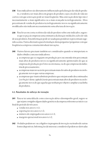 
Essesindicadoressãodiretamenteinfluenciadospeladuraçãodavidadoprodu-
to, e tendem a ser mais altos em grupos de produto cujos círculos de vida são
curtos e em que a inovação pode ser mais freqüente. Mas a inovação deste tipo não é
necessariamente a mais significativa ou a mais avançada tecnologicamente. Altos
percentuais de vendas de produtos tecnologicamente novos ou significativamente
modificadosnãoindicamnecessariamenteumaaltataxadeinovação.
Para levar em conta os efeitos da vida do produto sobre este indicador, sugere-
se que se peça às empresas uma estimativa da duração média dos ciclos de vida
deseusprodutos.Estainformaçãopodeserusadaparaponderarospercentuaissuge-
ridosacima.Outraalternativaparaformulaçãodestaperguntaéperguntarcomque
freqüênciaaempresacostumaintroduzirinovações.
Outros fatores precisam também ser considerados quando se interpretam os
dadosobtidoscomessesindicadores:
as empresas que se engajam em produção por encomenda têm percentuais
mais altos de produtos novos ou significativamente aprimorados do que as
empresas de produção por lotes ou em massa, ou do que empresas da indús-
triadeprocessamento;
asempresasmaisnovasterãopercentuaismaiselevadosdeprodutostecnolo-
gicamente novos que outras empresas;
asempresasquevisamsubstituirprodutosqueestejamsendodescontinuados
(verSeção1 destecapítulo)terãopercentuaismaisaltosdeprodutostecnolo-
gicamente novosdoqueaquelasquetenhamporobjetivoampliarasualinha
deprodutos.
4.2. Resultados do esforço de inovação
Para se ter uma idéia de como a inovação afeta o desempenho geral, sugere-se
quesejamcorrigidosalgunsdadosgenéricosdaempresareferentesaoinícioeao
finaldoperíododetrêsanos:
vendas nos anos t e t-2;
exportações nos anos t e t-2;
número de empregados nos anos t e t-2;
margem operacional nos anos t e t-2.
Osdadospodemser:oucoligidosviapesquisadeinovaçãooutiradosdeoutras
fontesdisponíveis.Informaçõesdeinteresseconsiderávelpodemserderivadas
238
239
240
241
242
 