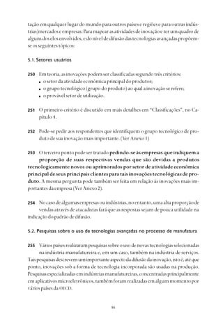 
tação em qualquer lugar do mundo para outros países e regiões e para outras indús-
trias/mercadoseempresas.Paramapearasatividadesdeinovaçãoeterumquadrode
algunsdoselosenvolvidos,edoníveldedifusãodastecnologiasavançadaspropõem-
se os seguintes tópicos:
5.1. Setores usuários
Emteoria,asinovaçõespodemserclassificadassegundotrêscritérios:
osetordaatividadeeconômicaprincipaldoprodutor;
ogrupotecnológico(grupodoproduto)aoqualainovaçãoserefere;
oprovávelsetordeutilização.
O primeiro critério é discutido em mais detalhes em “Classificações”, no Ca-
pítulo 4.
Pode-se pedir aos respondentes que identifiquem o grupo tecnológico de pro-
duto de sua inovação mais importante. (Ver Anexo 1)
O terceiro ponto pode ser tratado pedindo-se às empresas que indiquem a
proporção de suas respectivas vendas que são devidas a produtos
tecnologicamente novos ou aprimorados por setor de atividade econômica
principaldeseusprincipaisclientesparataisinovaçõestecnológicasdepro-
duto. A mesma pergunta pode também ser feita em relação às inovações mais im-
portantes da empresa (Ver Anexo 2).
Nocasodealgumasempresasouindústrias,noentanto,umaaltaproporçãode
vendas através de atacadistas fará que as respostas sejam de pouca utilidade na
indicaçãodopadrãodedifusão.
5.2. Pesquisas sobre o uso de tecnologias avançadas no processo de manufatura
Váriospaísesrealizarampesquisassobreousodenovastecnologiasselecionadas
na indústria manufatureira e, em um caso, também na indústria de serviços.
Taispesquisasdescrevemumimportanteaspectodadifusãodainovação,istoé,atéque
ponto, inovações sob a forma de tecnologia incorporada são usadas na produção.
Pesquisasespecializadasemindústriasmanufatureiras,concentradasprincipalmente
emaplicativosmicroeletrônicos,tambémforamrealizadasemalgummomentopor
váriospaísesda OECD.
250
251
252
253
254
255
 