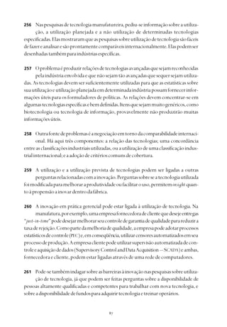 
Naspesquisasdetecnologiamanufatureira,pediu-seinformaçãosobreautiliza-
ção, a utilização planejada e a não utilização de determinadas tecnologias
especificadas.Elasmostraramqueaspesquisassobreutilizaçãodetecnologiasãofáceis
defazereanalisaresãoprontamentecomparáveisinternacionalmente.Elaspodemser
desenhadastambémparaindústriasespecíficas.
Oproblemaéproduzirrelaçõesdetecnologiasavançadasquesejamreconhecidas
pelaindústriaenvolvidaequenãosejamtãoavançadasquesequersejamutiliza-
das. As tecnologias devem ser suficientemente utilizadas para que as estatísticas sobre
suautilizaçãoeutilizaçãoplanejadaemdeterminadaindústriapossamfornecerinfor-
mações úteis para os formuladores de políticas. As relações devem concentrar-se em
algumastecnologiasespecíficasebemdefinidas.Itensquesejammuitogenéricos,como
biotecnologia ou tecnologia de informação, provavelmente não produzirão muitas
informaçõesúteis.
Outrafontedeproblemaséanegociaçãoemtornodacomparabilidadeinternaci-
onal. Há aqui três componentes: a relação das tecnologias; uma concordância
entreasclassificaçõesindustriaisutilizadas,ouautilizaçãodeumaclassificaçãoindus-
trialinternacional;eaadoçãodecritérioscomunsdecobertura.
A utilização e a utilização prevista de tecnologias podem ser ligadas a outras
perguntasrelacionadascomainovação.Perguntassobreseatecnologiautilizada
foimodificadaparamelhoraraprodutividadeoufacilitarouso,permiteminsight quan-
toàpropensãoainovardentrodafábrica.
A inovação em prática gerencial pode estar ligada à utilização de tecnologia. Na
manufatura,porexemplo,umaempresafornecedoradeclientequedesejeentregas
“just-in-time”podedesejarmelhorarseucontroledegarantiadequalidadeparareduzira
taxaderejeição.Comopartedamelhoriadequalidade,aempresapodeadotarprocessos
estatísticosdecontrole(PEC)e,emconseqüência,utilizarcensoresautomatizadosemseu
processodeprodução.Aempresaclientepodeutilizarsupervisãoautomatizadadecon-
troleeaquisiçãodedados(SupervisoryControlandDataAcquisition—SCADA)eambas,
fornecedoraecliente,podemestarligadasatravésdeumarededecomputadores.
Pode-setambémindagarsobreasbarreirasàinovaçãonaspesquisassobreutiliza-
ção de tecnologia, já que podem ser feitas perguntas sobre a disponibilidade de
pessoas altamente qualificadas e competentes para trabalhar com nova tecnologia, e
sobreadisponibilidadedefundosparaadquirirtecnologiaetreinaroperários.
256
257
258
259
260
261
 