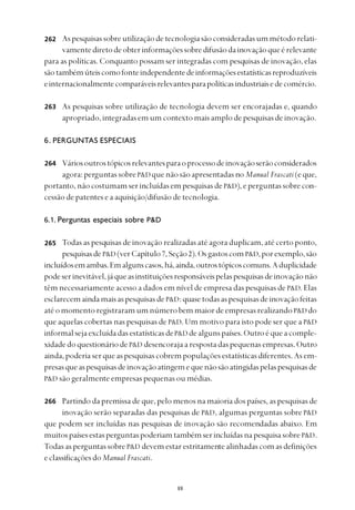 
Aspesquisassobreutilizaçãodetecnologiasãoconsideradasummétodorelati-
vamentediretodeobterinformaçõessobredifusãodainovaçãoqueérelevante
para as políticas. Conquanto possam ser integradas com pesquisas de inovação, elas
sãotambémúteiscomofonteindependentedeinformaçõesestatísticasreproduzíveis
einternacionalmentecomparáveisrelevantesparapolíticasindustriaisedecomércio.
As pesquisas sobre utilização de tecnologia devem ser encorajadas e, quando
apropriado,integradasemumcontextomaisamplodepesquisasdeinovação.
6. PERGUNTAS ESPECIAIS
Váriosoutrostópicosrelevantesparaoprocessodeinovaçãoserãoconsiderados
agora:perguntassobreP&Dquenãosãoapresentadasno Manual Frascati(eque,
portanto,nãocostumamserincluídasempesquisasdeP&D),eperguntassobrecon-
cessão de patentes e a aquisição/difusão de tecnologia.
6.1. Perguntas especiais sobre P&D
Todas as pesquisas de inovação realizadas até agora duplicam, até certo ponto,
pesquisasdeP&D (verCapítulo7,Seção2).OsgastoscomP&D,porexemplo,são
incluídosemambas.Emalgunscasos,há,ainda,outrostópicoscomuns.Aduplicidade
podeserinevitável,jáqueasinstituiçõesresponsáveispelaspesquisasdeinovaçãonão
têm necessariamente acesso a dados em nível de empresa das pesquisas de P&D. Elas
esclarecemaindamaisaspesquisasdeP&D:quasetodasaspesquisasdeinovaçãofeitas
atéomomentoregistraramumnúmerobemmaiordeempresasrealizandoP&D do
que aquelas cobertas nas pesquisas de P&D. Um motivo para isto pode ser que a P&D
informalsejaexcluídadasestatísticasdeP&D dealgunspaíses.Outroéqueacomple-
xidadedoquestionáriodeP&D desencorajaarespostadaspequenasempresas.Outro
ainda,poderiaserqueaspesquisascobrempopulaçõesestatísticasdiferentes.Asem-
presasqueaspesquisasdeinovaçãoatingemequenãosãoatingidaspelaspesquisasde
P&D são geralmente empresas pequenas ou médias.
Partindo da premissa de que, pelo menos na maioria dos países, as pesquisas de
inovação serão separadas das pesquisas de P&D, algumas perguntas sobre P&D
que podem ser incluídas nas pesquisas de inovação são recomendadas abaixo. Em
muitospaísesestasperguntaspoderiamtambémserincluídasnapesquisasobreP&D.
Todas as perguntas sobreP&D devem estar estritamente alinhadas com as definições
eclassificaçõesdoManual Frascati.
262
263
264
265
266
 