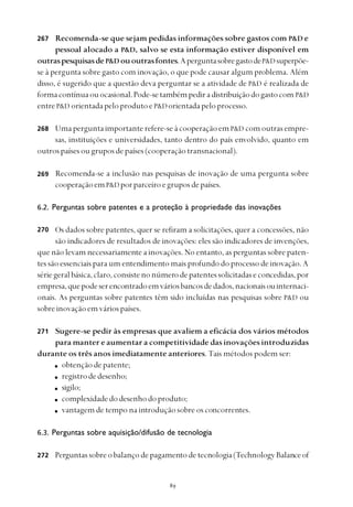 
Recomenda-se que sejam pedidas informações sobre gastos com P&D e
pessoal alocado a P&D, salvo se esta informação estiver disponível em
outraspesquisasdeP&D ououtrasfontes.AperguntasobregastodeP&Dsuperpõe-
se à pergunta sobre gasto com inovação, o que pode causar algum problema. Além
disso, é sugerido que a questão deva perguntar se a atividade de P&D é realizada de
formacontínuaouocasional.Pode-setambémpediradistribuiçãodogastocom P&D
entreP&D orientadapeloprodutoeP&Dorientadapeloprocesso.
Umaperguntaimportanterefere-seàcooperaçãoemP&D comoutrasempre-
sas, instituições e universidades, tanto dentro do país envolvido, quanto em
outrospaísesougruposdepaíses(cooperaçãotransnacional).
Recomenda-se a inclusão nas pesquisas de inovação de uma pergunta sobre
cooperaçãoemP&D porparceiroegruposdepaíses.
6.2. Perguntas sobre patentes e a proteção à propriedade das inovações
Os dados sobre patentes, quer se refiram a solicitações, quer a concessões, não
são indicadores de resultados de inovações: eles são indicadores de invenções,
que não levam necessariamente a inovações. No entanto, as perguntas sobre paten-
tes são essenciais para um entendimento mais profundo do processo de inovação. A
sériegeralbásica,claro,consistenonúmerodepatentessolicitadaseconcedidas,por
empresa,quepodeserencontradoemváriosbancosdedados,nacionaisouinternaci-
onais. As perguntas sobre patentes têm sido incluídas nas pesquisas sobre P&D ou
sobreinovaçãoemváriospaíses.
Sugere-se pedir às empresas que avaliem a eficácia dos vários métodos
para manter e aumentar a competitividade das inovações introduzidas
durante os três anos imediatamente anteriores. Tais métodos podem ser:
obtençãodepatente;
registrodedesenho;
sigilo;
complexidadedodesenhodoproduto;
vantagem de tempo na introdução sobre os concorrentes.
6.3. Perguntas sobre aquisição/difusão de tecnologia
Perguntassobreobalançodepagamentodetecnologia(TechnologyBalanceof
267
268
269
270
271
272
 