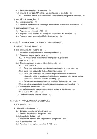
4.2. Resultados do esforço de inovação 
4.3. Impacto da inovação TPP sobre o uso dos fatores de produção 
4.3.1. Reduções médias de custos devidas a inovações tecnológicas de processo 
5. DIFUSÃO DA INOVAÇÃO 
5.1. Setores usuários 
5.2. Pesquisas sobre o uso de tecnologias avançadas no processo de manufatura 
6. PERGUNTAS ESPECIAIS 
6.1. Perguntas especiais sobre P&D 
6.2. Perguntas sobre patentes e a proteção à propriedade das inovações 
6.3. Perguntas sobre a aquisição/difusão de tecnologia 
Capítulo 6 MENSURANDO OS GASTOS COM INOVAÇÃO
1. MÉTODO DE MENSURAÇÃO 
2. DESMEMBRAMENTOS SUGERIDOS 
2.1. Método de baixo para cima ou de cima para baixo 
2.2. Discriminação por tipo de gasto 
2.2.1. A relação entre investimentos intangíveis e o gasto com
inovações TPP 
2.3. Discriminação por tipo de atividade de inovação 
2.3.1. Gasto com P&D 
2.3.2. Gasto com aquisição de tecnologia e know-how não incorporados 
2.3.3. Gasto com a aquisição de tecnologia incorporada 
2.3.4. Gasto com atualização instrumental, engenharia industrial, desenho
industrial e início de produção (incluindo outros gastos com plantas pilotos
e protótipos ainda não incluídos em P&D) 
2.3.5. Gastos com treinamento ligado às atividades de inovação TPP 
2.3.6. Marketing para produtos tecnologicamente novos ou aprimorados 
2.4. Problemas de mensuração 
2.4.1. A fronteira entre gastos com inovação de P&D e não de P&D 
2.4.2. Outras dificuldades 
2.5. Discriminação por fonte de fundos 
Capítulo 7 PROCEDIMENTOS DE PESQUISA
1. POPULAÇÕES 
2. MÉTODOS DE PESQUISA 
2.1. Censo ou pesquisa por amostragem 
2.2. Pesquisa voluntária ou obrigatória 
2.3. A população de base 
2.4. Métodos de pesquisa e os respondentes apropriados 
2.5. O questionário 
2.6. Pesquisas de inovação e pesquisas de P&D 
 