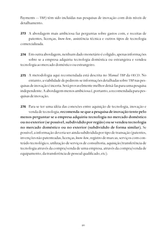 
Payments — TBP) têm sido incluídas nas pesquisas de inovação com dois níveis de
detalhamento.
A abordagem mais ambiciosa faz perguntas sobre gastos com, e receitas de
patentes, licenças, know-how, assistência técnica e outros tipos de tecnologia
comercializada.
Emoutraabordagem,nenhumdadomonetárioécoligido,apenasinformações
sobre se a empresa adquiriu tecnologia doméstica ou estrangeira e vendeu
tecnologiaaomercadodomésticoouestrangeiro.
A metodologia aqui recomendada está descrita no Manual TBP da OECD. No
entanto,aviabilidadedepedirem-seinformaçõesdetalhadassobreTBPnaspes-
quisasdeinovaçãoéincerta.Seráprovavelmentemelhordeixá-lasparaumapesquisa
independente.Aabordagemmenosambiciosaé,portanto,arecomendadaparapes-
quisasdeinovação.
Para se ter uma idéia das conexões entre aquisição de tecnologia, inovação e
vendadetecnologia,recomenda-sequeapesquisadeinovaçãotentepelo
menos perguntar se a empresa adquiriu tecnologia no mercado doméstico
ou no exterior (se possível, subdividido por região) ou se vendeu tecnologia
no mercado doméstico ou no exterior (subdividido de forma similar). Se
possível,ainformaçãodeveriaseraindasubdivididaportipodetransação(patentes,
invençõesnãopatenteadas,licenças,know-how,registrodemarcas,serviçoscomcon-
teúdo tecnológico, utilização de serviços de consultoria, aquisição/transferência de
tecnologia através da compra/venda de uma empresa, através da compra/venda de
equipamento,datransferênciadepessoalqualificado,etc).
273
274
275
276
 