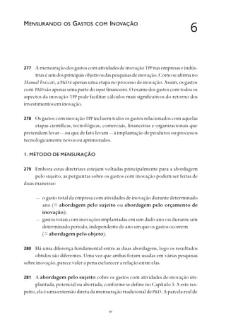 
AmensuraçãodosgastoscomatividadesdeinovaçãoTPPnasempresaseindús-
triaséumdosprincipaisobjetivosdaspesquisasdeinovação.Comoseafirmano
Manual Frascati, aP&Dé apenas uma etapa no processo de inovação. Assim, os gastos
com P&D sãoapenasumapartedoinput financeiro.Oexamedosgastoscomtodosos
aspectos da inovação TPP pode facilitar cálculos mais significativos do retorno dos
investimentoseminovação.
OsgastoscominovaçãoTPP incluemtodososgastosrelacionadoscomaquelas
etapas científicas, tecnológicas, comerciais, financeiras e organizacionais que
pretendem levar— ou que de fato levam— à implantação de produtos ou processos
tecnologicamentenovosouaprimorados.
1. MÉTODO DE MENSURAÇÃO
Embora estas diretrizes estejam voltadas principalmente para a abordagem
pelo sujeito, as perguntas sobre os gastos com inovação podem ser feitas de
duas maneiras:
— o gasto total da empresa com atividades de inovação durante determinado
ano (= abordagem pelo sujeito ou abordagem pelo orçamento de
inovação);
— gastos totais com inovações implantadas em um dado ano ou durante um
determinadoperíodo,independentedoanoemqueosgastosocorrem
(= abordagem pelo objeto).
Há uma diferença fundamental entre as duas abordagens, logo os resultados
obtidos são diferentes. Uma vez que ambas foram usadas em várias pesquisas
sobre inovação, parece valer a pena esclarecer a relação entre elas.
A abordagem pelo sujeito cobre os gastos com atividades de inovação im-
plantada, potencial ou abortada, conforme se define no Capítulo 3. A este res-
peito,elaéumaextensãodiretadamensuraçãotradicionaldeP&D.Aparcelarealde
6MENSURANDO OS GASTOS COM INOVAÇÃO
277
278
279
280
281
 