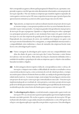
P&D correspondeaosgastoscobertospelaspesquisasdoManual Frascati,eportantocom-
preendeosgastoscomP&D quenãoestãodiretamenterelacionadoscomumprojetode
inovação específico. Não são muitas as empresas que mantêm registros separados de
outrosgastoscom inovaçõesTPP, mas a experiência mostrou que é possível para elas
apresentarem estimativas aceitáveis sobre a parcela que não envolve P&D.
Tipicamente,asempresasinovadorasrealizammaisdeumprojetodeinovação
aomesmotempo,eessesprojetospodemenvolverrecursosbastantediversose
estender-seporváriosperíodos.Asempresasgrandestêmgeralmentemaisprojetos
de inovação do que as pequenas. Quando se coligem informações sobre o principal
(ou principais) projeto(s), perde-se um montante bem maior do gasto total com
inovação no caso das empresas de grande porte do que no das pequenas empresas.
Dependendo da concentração do setor, isto também terá impacto no gasto com
inovaçãoemníveldaindústria.Porconseguinte,acomparabilidadeinternacionalea
comparabilidade entre indústrias e classes de tamanho das empresas ficarão mais
fáceis com a abordagem pelo sujeito.
Outra vantagem da abordagem pelo sujeito está nas comparabilidades mais
altas dos dados de gasto com inovação das Contas Nacionais e entre firmas
inovadoras e não inovadoras. Mais ainda, há relações claramente definidas entre a
unidade de medida e a população de todas as empresas, que é o objetivo das análises
baseadasnosdadoscoligidos.
As desvantagens dizem respeito à falta de correspondência entre o esforço de
inovaçãoeoimpactonasvendaseadificuldadedevincularosresultadoscomas
característicasdasinovações,comoaextensãodociclodevidadoproduto,otempo
necessárioparaodesenvolvimentobemsucedido,ascondiçõesdegarantiadapropri-
edadeintelectual,etc.Aomesmotempo,nemsempreháumaligaçãoestreitaentre
um projeto de inovação e a inovação que é introduzida no mercado. Uma inovação
implementadapodeserresultadode váriosprojetos,eumúnicoprojetodeinovação
podeservirdebaseparamuitasinovações.Hátambémgravesproblemasdemensuração
na identificação das várias fontes de fundos para os gastos com inovação TPP.
Naabordagempeloobjeto,ototalinformadocompreendeogastototalcom
inovaçõesTPP,oucoma(s)inovação(ões)principal(is)queforemimplementadas
durante um dado período. Ele exclui os gastos com projetos de inovações TPP que
tenhamsidoabortadosou queaindaestejamemandamentoecoma P&D geral,sem
relação com alguma aplicação específica em produto ou processo. Esta abordagem
282
283
284
285
 