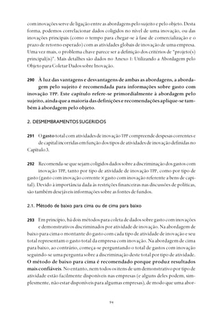 
cominovaçõesservedeligaçãoentreasabordagenspelosujeitoepeloobjeto.Desta
forma, podemos correlacionar dados coligidos no nível de uma inovação, ou das
inovações principais (como o tempo para chegar-se à fase de comercialização e o
prazo de retorno esperado) com as atividades globais de inovação de uma empresa.
Uma vez mais, o problema chave parece ser a definição dos critérios de “projeto(s)
principal(is)”. Mais detalhes são dados no Anexo 1: Utilizando a Abordagem pelo
Objeto para Coletar Dados sobre Inovação.
À luz das vantagens e desvantagens de ambas as abordagens, a aborda-
gem pelo sujeito é recomendada para informações sobre gasto com
inovação TPP. Este capítulo refere-se primordialmente à abordagem pelo
sujeito,aindaqueamaioriadasdefiniçõeserecomendaçõesaplique-setam-
bém à abordagem pelo objeto.
2. DESMEMBRAMENTOS SUGERIDOS
OgastototalcomatividadesdeinovaçãoTPP compreendedespesascorrentese
decapitalincorridasemfunçãodostiposdeatividadesdeinovaçãodefinidasno
Capítulo3.
Recomenda-sequesejamcoligidosdadossobreadiscriminaçãodosgastoscom
inovação TPP, tanto por tipo de atividade de inovação TPP, como por tipo de
gasto (gasto com inovação corrente x gasto com inovação referente a bens de capi-
tal). Devido à importância dada às restrições financeiras nas discussões de políticas,
são também desejáveis informações sobre as fontes de fundos.
2.1. Método de baixo para cima ou de cima para baixo
Emprincípio,hádoismétodosparacoletadedadossobregastocominovações
e demonstrativos discriminados por atividade de inovação. Na abordagem de
baixo para cima o montante do gasto com cada tipo de atividade de inovação e seu
total representam o gasto total da empresa com inovação. Na abordagem de cima
para baixo, ao contrário, começa-se perguntando o total de gastos com inovação
seguindo-se uma pergunta sobre a discriminação deste total por tipo de atividade.
O método de baixo para cima é recomendado porque produz resultados
mais confiáveis. No entanto, nem todos os itens de um demonstrativo por tipo de
atividade estão facilmente disponíveis nas empresas (e alguns deles podem, sim-
plesmente, não estar disponíveis para algumas empresas), de modo que uma abor-
290
291
292
293
 