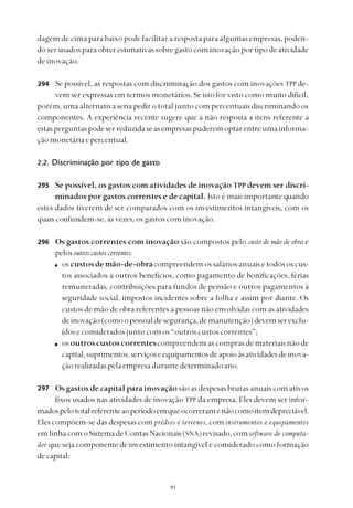 
dagem de cima para baixo pode facilitar a resposta para algumas empresas, poden-
do ser usados para obter estimativas sobre gasto com inovação por tipo de atividade
de inovação.
Se possível, as respostas com discriminação dos gastos com inovações TPP de-
vem ser expressas em termos monetários. Se isto for visto como muito difícil,
porém, uma alternativa seria pedir o total junto com percentuais discriminando os
componentes. A experiência recente sugere que a não resposta a itens referente a
estasperguntaspodeserreduzidaseasempresaspuderemoptarentreumainforma-
çãomonetáriaepercentual.
2.2. Discriminação por tipo de gasto
Se possível, os gastos com atividades de inovação TPP devem ser discri-
minados por gastos correntes e de capital. Isto é mais importante quando
estes dados tiverem de ser comparados com os investimentos intangíveis, com os
quais confundem-se, às vezes, os gastos com inovação.
Os gastos correntes com inovação são compostos pelo custo de mão de obra e
pelos outros custos correntes:
os custos de mão-de-obracompreendem os salários anuais e todos os cus-
tos associados a outros benefícios, como pagamento de bonificações, férias
remuneradas, contribuições para fundos de pensão e outros pagamentos à
seguridade social, impostos incidentes sobre a folha e assim por diante. Os
custos de mão de obra referentes a pessoas não envolvidas com as atividades
deinovação(comoopessoaldesegurança,demanutenção)devemserexclu-
ídoseconsideradosjuntocomos“outroscustoscorrentes”;
os outros custos correntescompreendem as compras de materiais não de
capital,suprimentos,serviçoseequipamentosdeapoioàsatividadesdeinova-
çãorealizadaspelaempresadurantedeterminadoano.
Os gastos de capital para inovação são as despesas brutas anuais com ativos
fixos usados nas atividades de inovação TPP da empresa. Eles devem ser infor-
madospelototalreferenteaoperíodoemqueocorreramenãocomoitemdepreciável.
Eles compõem-se das despesas com prédios e terrenos, com instrumentos e equipamentos
emlinhacomoSistemadeContasNacionais(SNA) revisado,comsoftware de computa-
dor que seja componente de investimento intangível e considerado como formação
decapital:
294
295
296
297
 