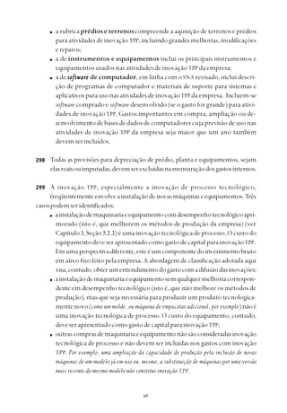 
a rubrica prédios e terrenoscompreende a aquisição de terrenos e prédios
para atividades de inovação TPP, incluindo grandes melhorias, modificações
ereparos;
a de instrumentos e equipamentos inclui os principais instrumentos e
equipamentos usados nas atividades de inovação TPP da empresa;
a de softwarsoftwarsoftwarsoftwarsoftwareeeee de computador, em linha com o SNA revisado, inclui descri-
ção de programas de computador e materiais de suporte para sistemas e
aplicativos para uso nas atividades de inovaçãoTPP da empresa. Incluem-se
software comprado e software desenvolvido (se o gasto for grande) para ativi-
dades de inovaçãoTPP. Gastos importantes em compra, ampliação ou de-
senvolvimento de bases de dados de computadores cuja previsão de uso nas
atividades de inovação TPP da empresa seja maior que um ano também
devem ser incluídos.
Todas as provisões para depreciação de prédio, planta e equipamentos, sejam
elasreaisouimputadas,devemserexcluídasnamensuraçãodosgastosinternos.
A inovação TPP, especialmente a inovação de processo tecnológico,
freqüentementeenvolveainstalaçãodenovasmáquinaseequipamentos.Três
casospodemseridentificados:
ainstalaçãodemaquinariaeequipamentocomdesempenhotecnológicoapri-
morado (isto é, que melhorem os métodos de produção da empresa) (ver
Capítulo3, Seção 5.2.2) é uma inovação tecnológica de processo. O custo do
equipamentodeveserapresentadocomogastodecapitalparainovaçãoTPP.
Emumaperspectivadiferente,esteéumcomponentedoinvestimentobruto
em ativo fixo feito pela empresa. A abordagem de classificação adotada aqui
visa,contudo,obterumentendimentodogastocomadifusãodasinovações;
ainstalaçãodemaquinariaeequipamentosemqualquermelhoriacorrespon-
dente em desempenho tecnológico (isto é, que não melhore os métodos de
produção), mas que seja necessária para produzir um produto tecnologica-
mentenovo(como um molde, ou máquina de empacotar adicional, por exemplo)nãoé
uma inovação tecnológica de processo. O custo do equipamento, contudo,
deveserapresentadocomogastodecapitalparainovaçãoTPP;
outrascomprasdemaquinariaeequipamentonãosãoconsideradasinovação
tecnológica de processo e não devem ser incluídas nos gastos com inovação
TPP. Por exemplo, uma ampliação da capacidade de produção pela inclusão de novas
máquinas de um modelo já em uso ou, mesmo, a substituição de máquinas por uma versão
mais recente do mesmo modelo não constitui inovação TPP.
298
299
 