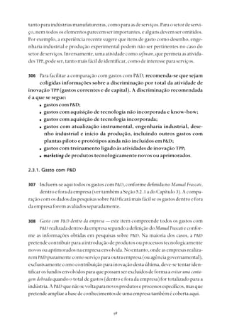 
tantoparaindústriasmanufatureiras,comoparaasdeserviços.Paraosetordeservi-
ço,nemtodososelementosparecemserimportantes,ealgunsdevemseromitidos.
Por exemplo, a experiência recente sugere que itens de gasto como desenho, enge-
nharia industrial e produção experimental podem não ser pertinentes no caso do
setordeserviços.Inversamente,umaatividadecomosoftware,quepermeiaasativida-
des TPP,podeser,tantomaisfácildeidentificar,comodeinteresseparaserviços.
Para facilitar a comparação com gastos com P&D, recomenda-se que sejam
coligidas informações sobre a discriminação por total da atividade de
inovação TPP (gastos correntes e de capital). A discriminação recomendada
é a que se segue:
gastoscomP&D;
gastos com aquisição de tecnologia não incorporada e know-how;
gastos com aquisição de tecnologia incorporada;
gastos com atualização instrumental, engenharia industrial, dese-
nho industrial e início da produção, incluindo outros gastos com
plantas piloto e protótipos ainda não incluídos emP&D;
gastos com treinamento ligado às atividades de inovação TPP;
marketingmarketingmarketingmarketingmarketing de produtos tecnologicamente novos ou aprimorados.
2.3.1. Gasto com P&D
Incluem-seaquitodososgastoscomP&D,conformedefinidanoManual Frascati,
dentroeforadaempresa(vertambémaSeção5.2.1 adoCapítulo 3).Acompa-
raçãocomosdadosdaspesquisassobreP&D ficarámaisfácilseosgastosdentroefora
daempresaforemavaliadosseparadamente.
Gasto com P&D dentro da empresa — este item compreende todos os gastos com
P&D realizadadentrodaempresasegundoadefiniçãodoManualFrascatieconfor-
me as informações obtidas em pesquisas sobre P&D. Na maioria dos casos, a P&D
pretendecontribuirparaaintroduçãodeprodutosouprocessostecnologicamente
novosouaprimoradosnaempresaenvolvida.Noentanto,ondeasempresasrealiza-
rem P&D puramentecomoserviçoparaoutraempresa(ou agênciagovernamental),
exclusivamentecomocontribuiçãoparainovaçãodestaúltima,deve-setentariden-
tificarosfundosenvolvidosparaquepossamserexcluídosdeformaaevitar uma conta-
gem dobrada quando o total de gastos (dentro e fora da empresa) for totalizado para a
indústria.AP&D quenãosevoltaparanovosprodutoseprocessosespecíficos,masque
pretendeampliarabasedeconhecimentosdeumaempresatambémécoberta aqui.
306
307
308
 