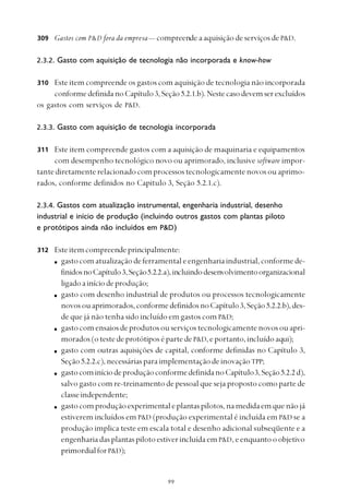 
Gastos com P&D fora da empresa— compreende a aquisição de serviços de P&D.
2.3.2. Gasto com aquisição de tecnologia não incorporada e know-how
Este item compreende os gastos com aquisição de tecnologia não incorporada
conformedefinidanoCapítulo 3,Seção5.2.1.b).Nestecasodevemserexcluídos
os gastos com serviços de P&D.
2.3.3. Gasto com aquisição de tecnologia incorporada
Este item compreende gastos com a aquisição de maquinaria e equipamentos
com desempenho tecnológico novo ou aprimorado, inclusive software impor-
tantediretamenterelacionadocomprocessostecnologicamentenovosouaprimo-
rados, conforme definidos no Capitulo 3, Seção 5.2.1.c).
2.3.4. Gastos com atualização instrumental, engenharia industrial, desenho
industrial e início de produção (incluindo outros gastos com plantas piloto
e protótipos ainda não incluídos em P&D)
Esteitemcompreendeprincipalmente:
gastocomatualizaçãodeferramentaleengenhariaindustrial,conformede-
finidosnoCapítulo3,Seção5.2.2.a),incluindodesenvolvimentoorganizacional
ligadoainíciodeprodução;
gasto com desenho industrial de produtos ou processos tecnologicamente
novosouaprimorados,conformedefinidosnoCapítulo3,Seção5.2.2.b),des-
de que já não tenha sido incluído em gastos com P&D;
gastocomensaiosdeprodutosouserviçostecnologicamentenovosouapri-
morados(otestedeprotótiposépartedeP&D, e portanto, incluído aqui);
gasto com outras aquisições de capital, conforme definidas no Capítulo 3,
Seção 5.2.2.c),necessáriasparaimplementaçãodeinovaçãoTPP;
gastocominíciodeproduçãoconformedefinidanoCapítulo3,Seção5.2.2 d),
salvo gasto com re-treinamento de pessoal que seja proposto como parte de
classeindependente;
gastocomproduçãoexperimentaleplantaspilotos,namedidaemquenãojá
estiverem incluídos em P&D (produção experimental é incluída em P&D se a
produção implica teste em escala total e desenho adicional subseqüente e a
engenhariadasplantaspilotoestiverincluídaem P&D,eenquantooobjetivo
primordialforP&D);
309
310
311
312
 