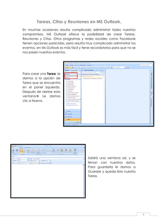 9
Tareas, Citas y Reuniones en MS Outlook.
En muchas ocasiones resulta complicado administrar todos nuestros
compromisos. MS Outlook ofrece la posibilidad de crear Tareas,
Reuniones y Citas. Otros programas y redes sociales como Facebook
tienen opciones parecidas, pero resulta muy complicado administrar los
eventos, en Ms Outlook es más fácil y tiene recordatorios para que no se
nos pasen nuestros eventos.
Para crear una Tarea, le
damos a la opción de
Tarea que se encuentra
en el panel izquierdo.
Después de abrirse esta
ventana Le damos
clic a Nuevo.
Saldrá una ventana así, y se
llenan con nuestros datos.
Para guardarla le damos a
Guardar y queda lista nuestra
Tarea.
 
