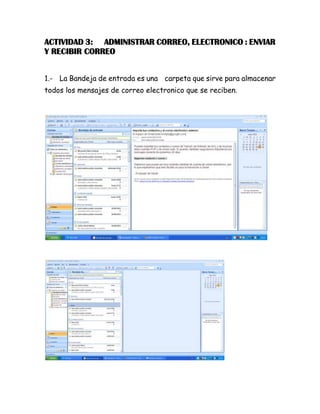 ACTIVIDAD 3: ADMINISTRAR CORREO, ELECTRONICO : ENVIAR
Y RECIBIR CORREO
1.- La Bandeja de entrada es una carpeta que sirve para almacenar
todos los mensajes de correo electronico que se reciben.
 