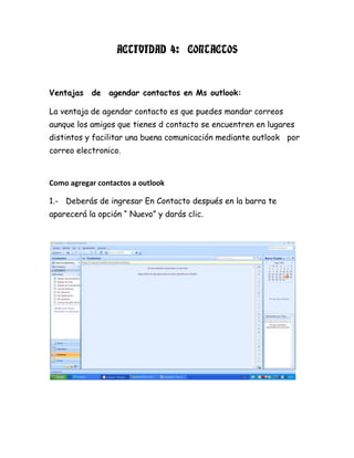 ACTIVIDAD 4: CONTACTOS
Ventajas de agendar contactos en Ms outlook:
La ventaja de agendar contacto es que puedes mandar correos
aunque los amigos que tienes d contacto se encuentren en lugares
distintos y facilitar una buena comunicación mediante outlook por
correo electronico.
Como agregar contactos a outlook
1.- Deberás de ingresar En Contacto después en la barra te
aparecerá la opción “ Nuevo” y darás clic.
 
