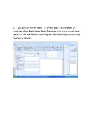 2.- Des pues de haber hecho el primer paso, te aparecerá un
cuadro en el que tendrás que llenar los campos con los datos del nuevo
contacto, una vez llenados darás clip en la barra en la opción que dice
“guardar y cerrar”.
 