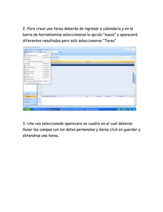 2.-Para crear una tarea deberás de ingresar a calendario y en la
barra de herramientas seleccionaras la opción “nuevo” y aparecerá
diferentes resultados pero solo seleccionaras “Tarea”
3.-Una ves seleccionado aparecera un cuadro en el cual deberas
llenar los campos con los datos personales y daras click en guardar y
obtendras una tarea.
 