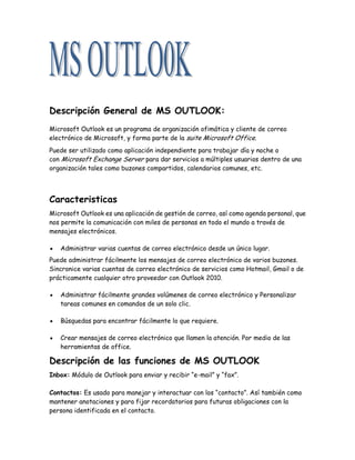 Descripción General de MS OUTLOOK:
Microsoft Outlook es un programa de organización ofimática y cliente de correo
electrónico de Microsoft, y forma parte de la suite Microsoft Office.
Puede ser utilizado como aplicación independiente para trabajar día y noche o
con Microsoft Exchange Server para dar servicios a múltiples usuarios dentro de una
organización tales como buzones compartidos, calendarios comunes, etc.
Caracteristicas
Microsoft Outlook es una aplicación de gestión de correo, así como agenda personal, que
nos permite la comunicación con miles de personas en todo el mundo a través de
mensajes electrónicos.
Administrar varias cuentas de correo electrónico desde un único lugar.
Puede administrar fácilmente los mensajes de correo electrónico de varios buzones.
Sincronice varias cuentas de correo electrónico de servicios como Hotmail, Gmail o de
prácticamente cualquier otro proveedor con Outlook 2010.
Administrar fácilmente grandes volúmenes de correo electrónico y Personalizar
tareas comunes en comandos de un solo clic.
Búsquedas para encontrar fácilmente lo que requiere.
Crear mensajes de correo electrónico que llamen la atención. Por medio de las
herramientas de office.
Descripción de las funciones de MS OUTLOOK
Inbox: Módulo de Outlook para enviar y recibir “e-mail” y “fax”.
Contactos: Es usado para manejar y interactuar con los “contacto”. Así también como
mantener anotaciones y para fijar recordatorios para futuras obligaciones con la
persona identificada en el contacto.
 