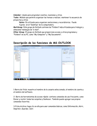 Calendar: Usado para programar eventos, reuniones y otros.
Tasks: Módulo que permite organizar las tareas a realizar, mantener la secuencia de
proyectos y otros.
Notes: Es utilizado para organizar anotaciones y recordatorios. Puede
fijarse en el “Desktop” de la computadora.
Mail Group: Este grupo de Outlook contiene los “Folders” más utilizados para trabajar y
almacenar mensajes de “e-mail”.
Other Group: El grupo en Outlook que proporciona acceso a otros programas y
“Folders” en su PC, como “My Computer” y “My Documents”.
Descripción de las funciones de MS OUTLOOK
1-Barra de título: muestra el nombre de la carpeta seleccionada, el nombre de cuenta y
el nombre del software.
2- Barra de herramientas de acceso rápido: contiene comandos de uso frecuente, como
Enviar y recibir todas las carpetas y Deshacer. También puede agregar sus propios
comandos favoritos.
3-Ficha Archivo: haga clic en ella para usar comandos básicos, como Información, Abrir,
Imprimir, Guardar, Salir.
 