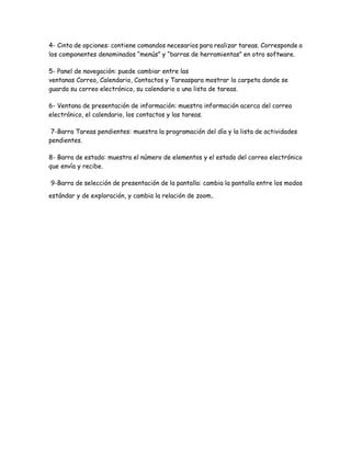 4- Cinta de opciones: contiene comandos necesarios para realizar tareas. Corresponde a
los componentes denominados “menús” y “barras de herramientas” en otro software.
5- Panel de navegación: puede cambiar entre las
ventanas Correo, Calendario, Contactos y Tareaspara mostrar la carpeta donde se
guarda su correo electrónico, su calendario o una lista de tareas.
6- Ventana de presentación de información: muestra información acerca del correo
electrónico, el calendario, los contactos y las tareas.
7-Barra Tareas pendientes: muestra la programación del día y la lista de actividades
pendientes.
8- Barra de estado: muestra el número de elementos y el estado del correo electrónico
que envía y recibe.
9-Barra de selección de presentación de la pantalla: cambia la pantalla entre los modos
estándar y de exploración, y cambia la relación de zoom.
 