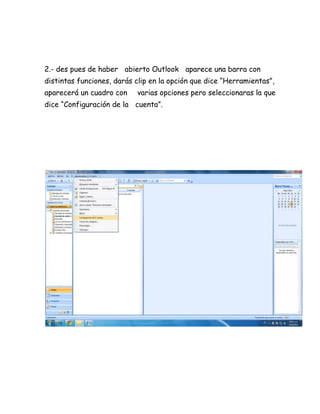 2.- des pues de haber abierto Outlook aparece una barra con
distintas funciones, darás clip en la opción que dice “Herramientas”,
aparecerá un cuadro con varias opciones pero seleccionaras la que
dice “Configuración de la cuenta”.
 